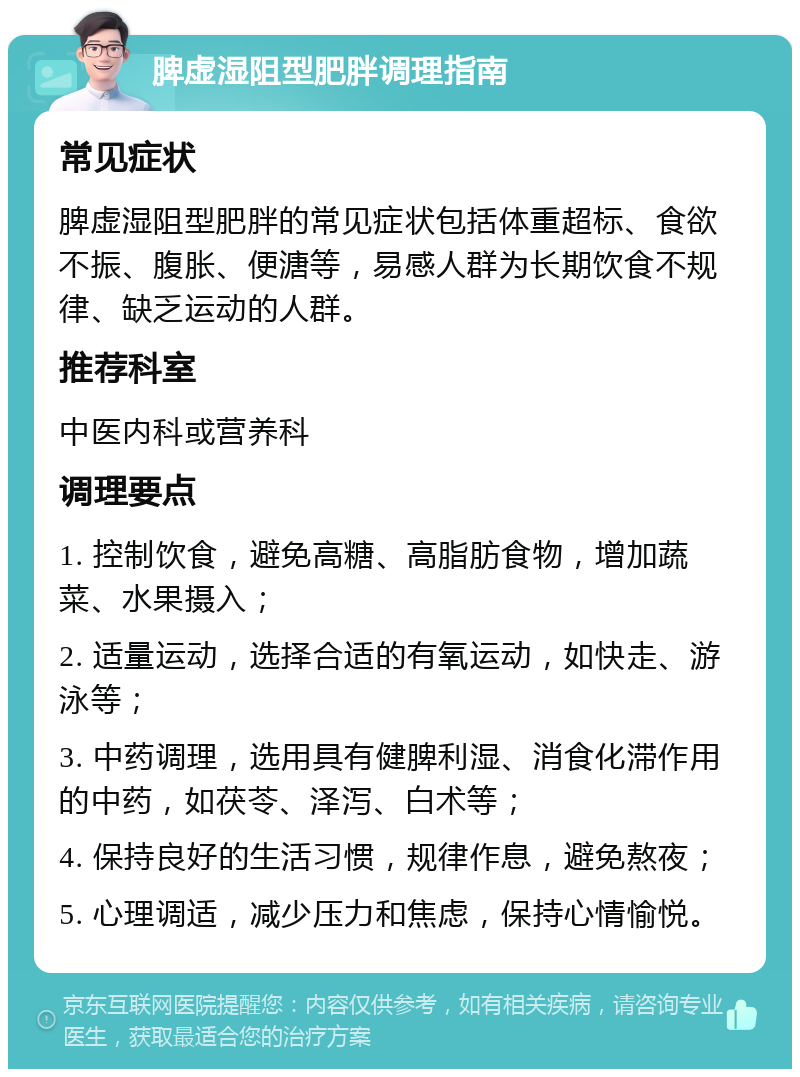 脾虚湿阻型肥胖调理指南 常见症状 脾虚湿阻型肥胖的常见症状包括体重超标、食欲不振、腹胀、便溏等，易感人群为长期饮食不规律、缺乏运动的人群。 推荐科室 中医内科或营养科 调理要点 1. 控制饮食，避免高糖、高脂肪食物，增加蔬菜、水果摄入； 2. 适量运动，选择合适的有氧运动，如快走、游泳等； 3. 中药调理，选用具有健脾利湿、消食化滞作用的中药，如茯苓、泽泻、白术等； 4. 保持良好的生活习惯，规律作息，避免熬夜； 5. 心理调适，减少压力和焦虑，保持心情愉悦。