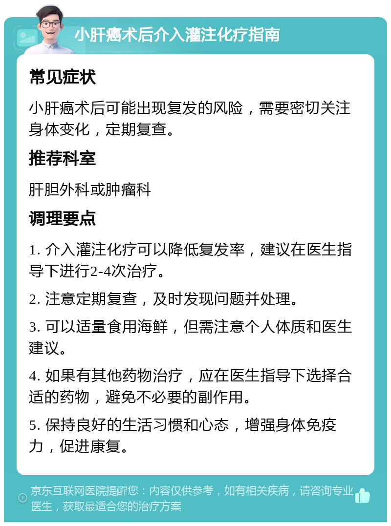 小肝癌术后介入灌注化疗指南 常见症状 小肝癌术后可能出现复发的风险，需要密切关注身体变化，定期复查。 推荐科室 肝胆外科或肿瘤科 调理要点 1. 介入灌注化疗可以降低复发率，建议在医生指导下进行2-4次治疗。 2. 注意定期复查，及时发现问题并处理。 3. 可以适量食用海鲜，但需注意个人体质和医生建议。 4. 如果有其他药物治疗，应在医生指导下选择合适的药物，避免不必要的副作用。 5. 保持良好的生活习惯和心态，增强身体免疫力，促进康复。