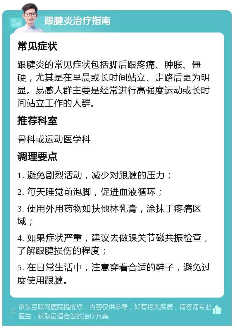 跟腱炎治疗指南 常见症状 跟腱炎的常见症状包括脚后跟疼痛、肿胀、僵硬，尤其是在早晨或长时间站立、走路后更为明显。易感人群主要是经常进行高强度运动或长时间站立工作的人群。 推荐科室 骨科或运动医学科 调理要点 1. 避免剧烈活动，减少对跟腱的压力； 2. 每天睡觉前泡脚，促进血液循环； 3. 使用外用药物如扶他林乳膏，涂抹于疼痛区域； 4. 如果症状严重，建议去做踝关节磁共振检查，了解跟腱损伤的程度； 5. 在日常生活中，注意穿着合适的鞋子，避免过度使用跟腱。