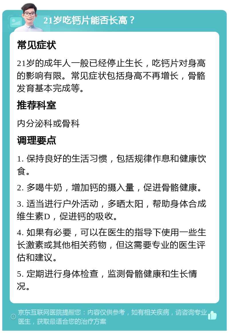 21岁吃钙片能否长高？ 常见症状 21岁的成年人一般已经停止生长，吃钙片对身高的影响有限。常见症状包括身高不再增长，骨骼发育基本完成等。 推荐科室 内分泌科或骨科 调理要点 1. 保持良好的生活习惯，包括规律作息和健康饮食。 2. 多喝牛奶，增加钙的摄入量，促进骨骼健康。 3. 适当进行户外活动，多晒太阳，帮助身体合成维生素D，促进钙的吸收。 4. 如果有必要，可以在医生的指导下使用一些生长激素或其他相关药物，但这需要专业的医生评估和建议。 5. 定期进行身体检查，监测骨骼健康和生长情况。