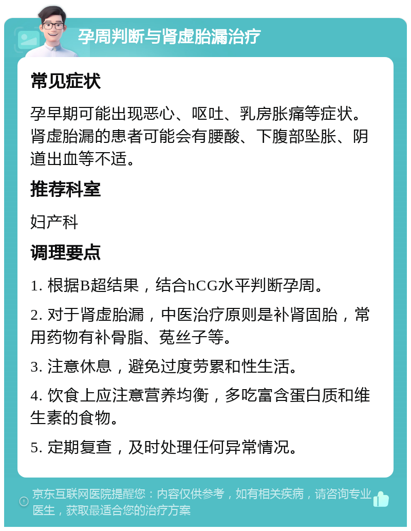 孕周判断与肾虚胎漏治疗 常见症状 孕早期可能出现恶心、呕吐、乳房胀痛等症状。肾虚胎漏的患者可能会有腰酸、下腹部坠胀、阴道出血等不适。 推荐科室 妇产科 调理要点 1. 根据B超结果，结合hCG水平判断孕周。 2. 对于肾虚胎漏，中医治疗原则是补肾固胎，常用药物有补骨脂、菟丝子等。 3. 注意休息，避免过度劳累和性生活。 4. 饮食上应注意营养均衡，多吃富含蛋白质和维生素的食物。 5. 定期复查，及时处理任何异常情况。