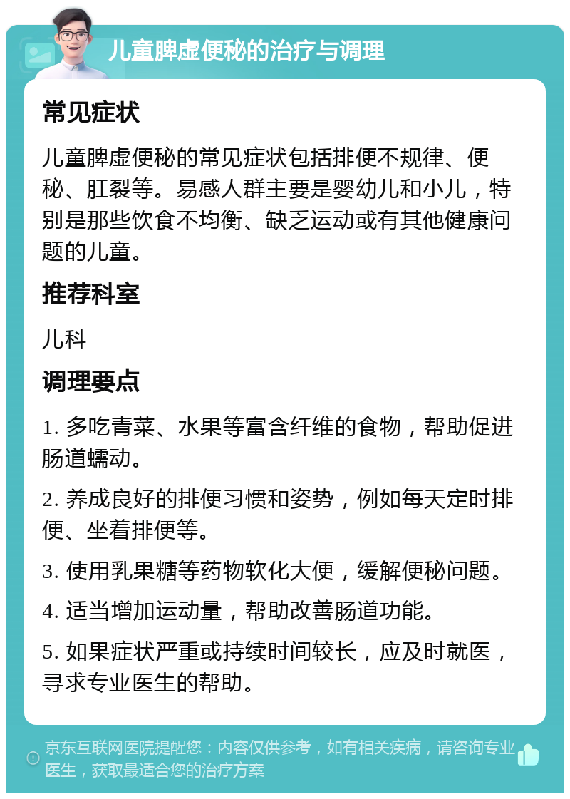 儿童脾虚便秘的治疗与调理 常见症状 儿童脾虚便秘的常见症状包括排便不规律、便秘、肛裂等。易感人群主要是婴幼儿和小儿，特别是那些饮食不均衡、缺乏运动或有其他健康问题的儿童。 推荐科室 儿科 调理要点 1. 多吃青菜、水果等富含纤维的食物，帮助促进肠道蠕动。 2. 养成良好的排便习惯和姿势，例如每天定时排便、坐着排便等。 3. 使用乳果糖等药物软化大便，缓解便秘问题。 4. 适当增加运动量，帮助改善肠道功能。 5. 如果症状严重或持续时间较长，应及时就医，寻求专业医生的帮助。