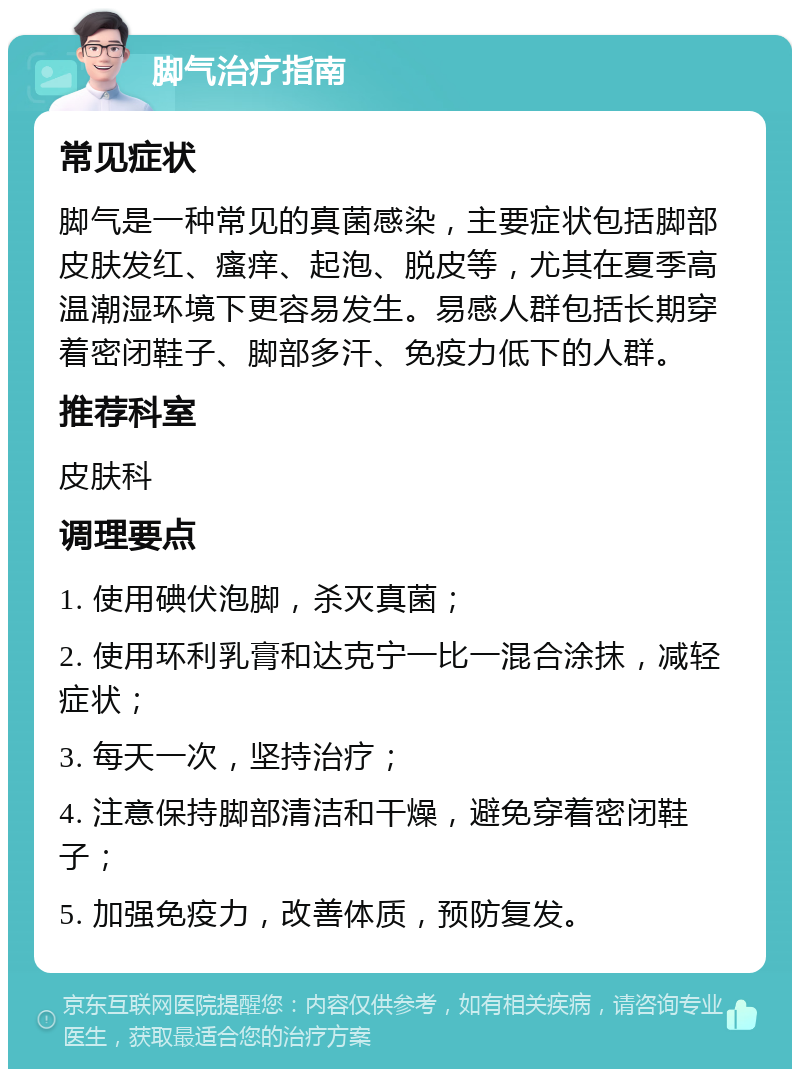 脚气治疗指南 常见症状 脚气是一种常见的真菌感染，主要症状包括脚部皮肤发红、瘙痒、起泡、脱皮等，尤其在夏季高温潮湿环境下更容易发生。易感人群包括长期穿着密闭鞋子、脚部多汗、免疫力低下的人群。 推荐科室 皮肤科 调理要点 1. 使用碘伏泡脚，杀灭真菌； 2. 使用环利乳膏和达克宁一比一混合涂抹，减轻症状； 3. 每天一次，坚持治疗； 4. 注意保持脚部清洁和干燥，避免穿着密闭鞋子； 5. 加强免疫力，改善体质，预防复发。