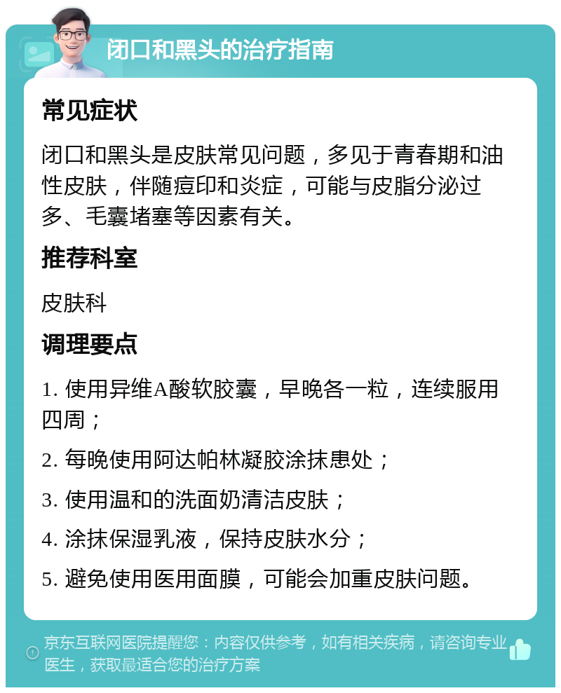 闭口和黑头的治疗指南 常见症状 闭口和黑头是皮肤常见问题，多见于青春期和油性皮肤，伴随痘印和炎症，可能与皮脂分泌过多、毛囊堵塞等因素有关。 推荐科室 皮肤科 调理要点 1. 使用异维A酸软胶囊，早晚各一粒，连续服用四周； 2. 每晚使用阿达帕林凝胶涂抹患处； 3. 使用温和的洗面奶清洁皮肤； 4. 涂抹保湿乳液，保持皮肤水分； 5. 避免使用医用面膜，可能会加重皮肤问题。