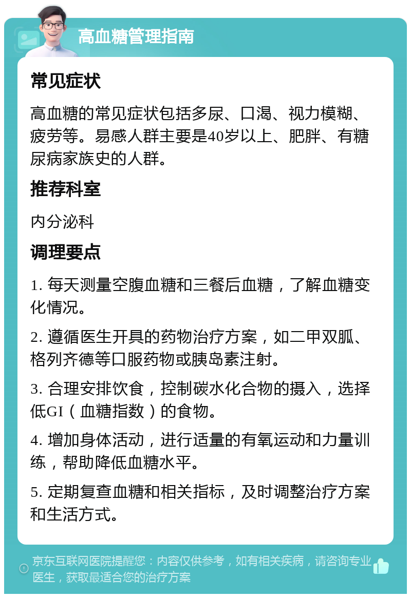 高血糖管理指南 常见症状 高血糖的常见症状包括多尿、口渴、视力模糊、疲劳等。易感人群主要是40岁以上、肥胖、有糖尿病家族史的人群。 推荐科室 内分泌科 调理要点 1. 每天测量空腹血糖和三餐后血糖，了解血糖变化情况。 2. 遵循医生开具的药物治疗方案，如二甲双胍、格列齐德等口服药物或胰岛素注射。 3. 合理安排饮食，控制碳水化合物的摄入，选择低GI（血糖指数）的食物。 4. 增加身体活动，进行适量的有氧运动和力量训练，帮助降低血糖水平。 5. 定期复查血糖和相关指标，及时调整治疗方案和生活方式。