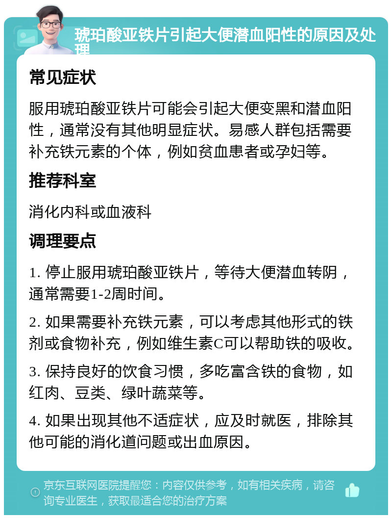 琥珀酸亚铁片引起大便潜血阳性的原因及处理 常见症状 服用琥珀酸亚铁片可能会引起大便变黑和潜血阳性，通常没有其他明显症状。易感人群包括需要补充铁元素的个体，例如贫血患者或孕妇等。 推荐科室 消化内科或血液科 调理要点 1. 停止服用琥珀酸亚铁片，等待大便潜血转阴，通常需要1-2周时间。 2. 如果需要补充铁元素，可以考虑其他形式的铁剂或食物补充，例如维生素C可以帮助铁的吸收。 3. 保持良好的饮食习惯，多吃富含铁的食物，如红肉、豆类、绿叶蔬菜等。 4. 如果出现其他不适症状，应及时就医，排除其他可能的消化道问题或出血原因。