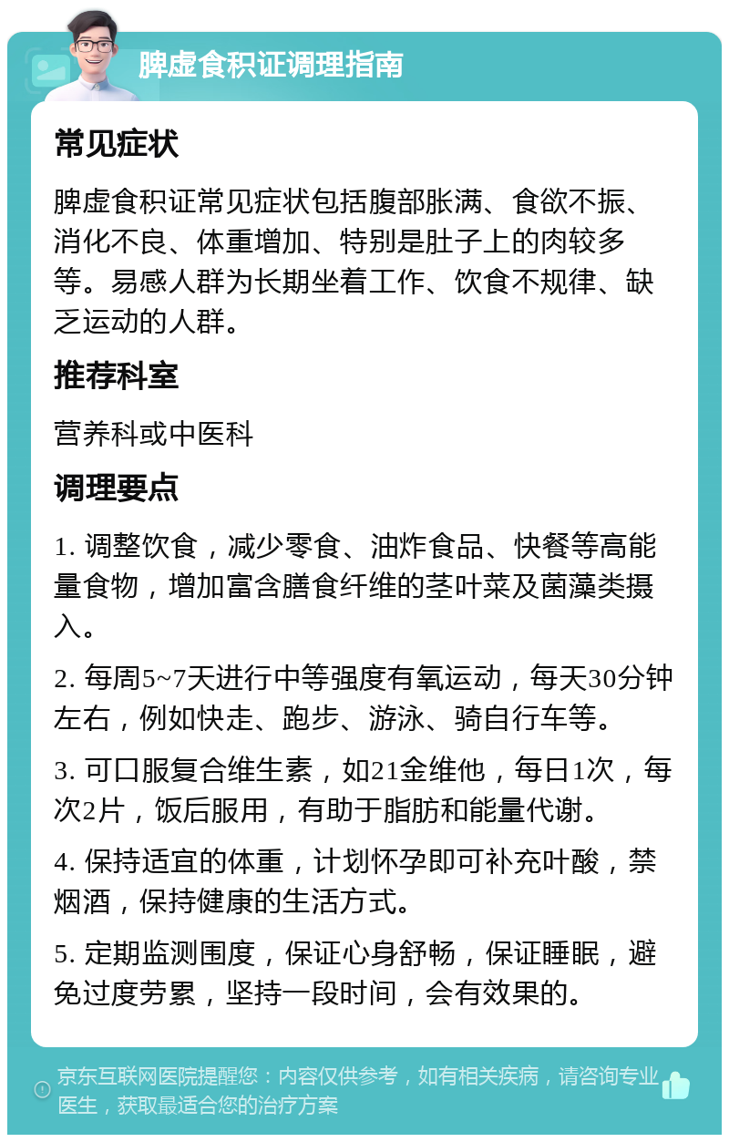 脾虚食积证调理指南 常见症状 脾虚食积证常见症状包括腹部胀满、食欲不振、消化不良、体重增加、特别是肚子上的肉较多等。易感人群为长期坐着工作、饮食不规律、缺乏运动的人群。 推荐科室 营养科或中医科 调理要点 1. 调整饮食，减少零食、油炸食品、快餐等高能量食物，增加富含膳食纤维的茎叶菜及菌藻类摄入。 2. 每周5~7天进行中等强度有氧运动，每天30分钟左右，例如快走、跑步、游泳、骑自行车等。 3. 可口服复合维生素，如21金维他，每日1次，每次2片，饭后服用，有助于脂肪和能量代谢。 4. 保持适宜的体重，计划怀孕即可补充叶酸，禁烟酒，保持健康的生活方式。 5. 定期监测围度，保证心身舒畅，保证睡眠，避免过度劳累，坚持一段时间，会有效果的。