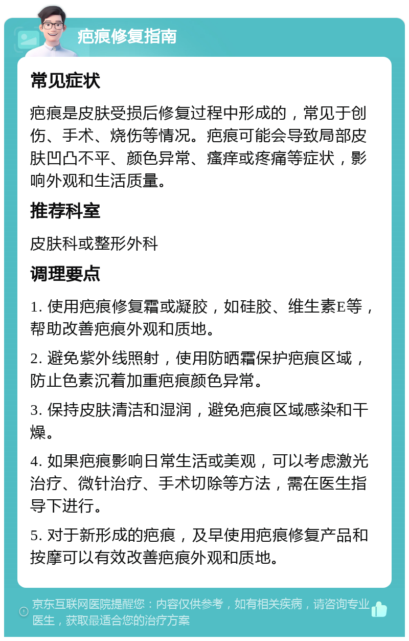 疤痕修复指南 常见症状 疤痕是皮肤受损后修复过程中形成的，常见于创伤、手术、烧伤等情况。疤痕可能会导致局部皮肤凹凸不平、颜色异常、瘙痒或疼痛等症状，影响外观和生活质量。 推荐科室 皮肤科或整形外科 调理要点 1. 使用疤痕修复霜或凝胶，如硅胶、维生素E等，帮助改善疤痕外观和质地。 2. 避免紫外线照射，使用防晒霜保护疤痕区域，防止色素沉着加重疤痕颜色异常。 3. 保持皮肤清洁和湿润，避免疤痕区域感染和干燥。 4. 如果疤痕影响日常生活或美观，可以考虑激光治疗、微针治疗、手术切除等方法，需在医生指导下进行。 5. 对于新形成的疤痕，及早使用疤痕修复产品和按摩可以有效改善疤痕外观和质地。