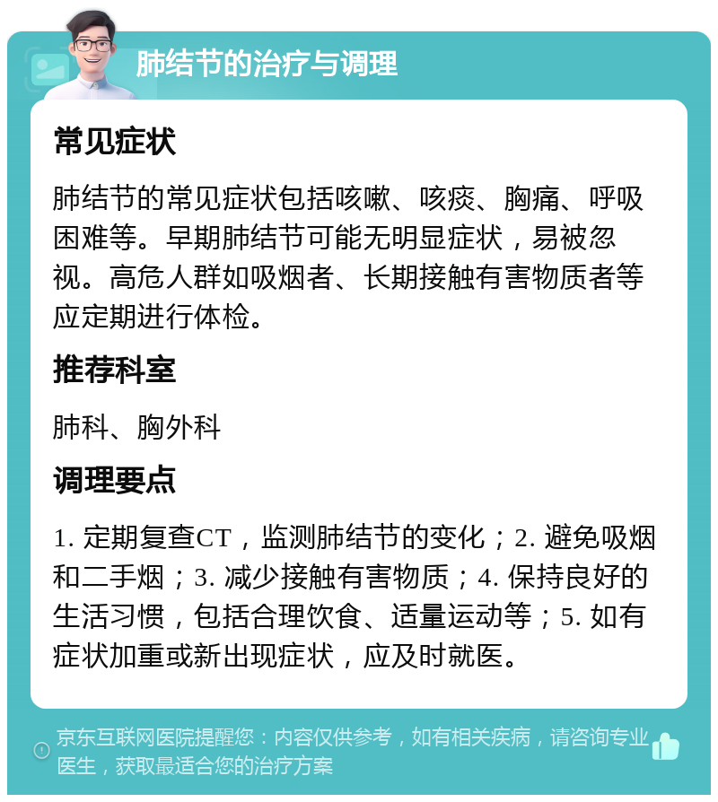 肺结节的治疗与调理 常见症状 肺结节的常见症状包括咳嗽、咳痰、胸痛、呼吸困难等。早期肺结节可能无明显症状，易被忽视。高危人群如吸烟者、长期接触有害物质者等应定期进行体检。 推荐科室 肺科、胸外科 调理要点 1. 定期复查CT，监测肺结节的变化；2. 避免吸烟和二手烟；3. 减少接触有害物质；4. 保持良好的生活习惯，包括合理饮食、适量运动等；5. 如有症状加重或新出现症状，应及时就医。