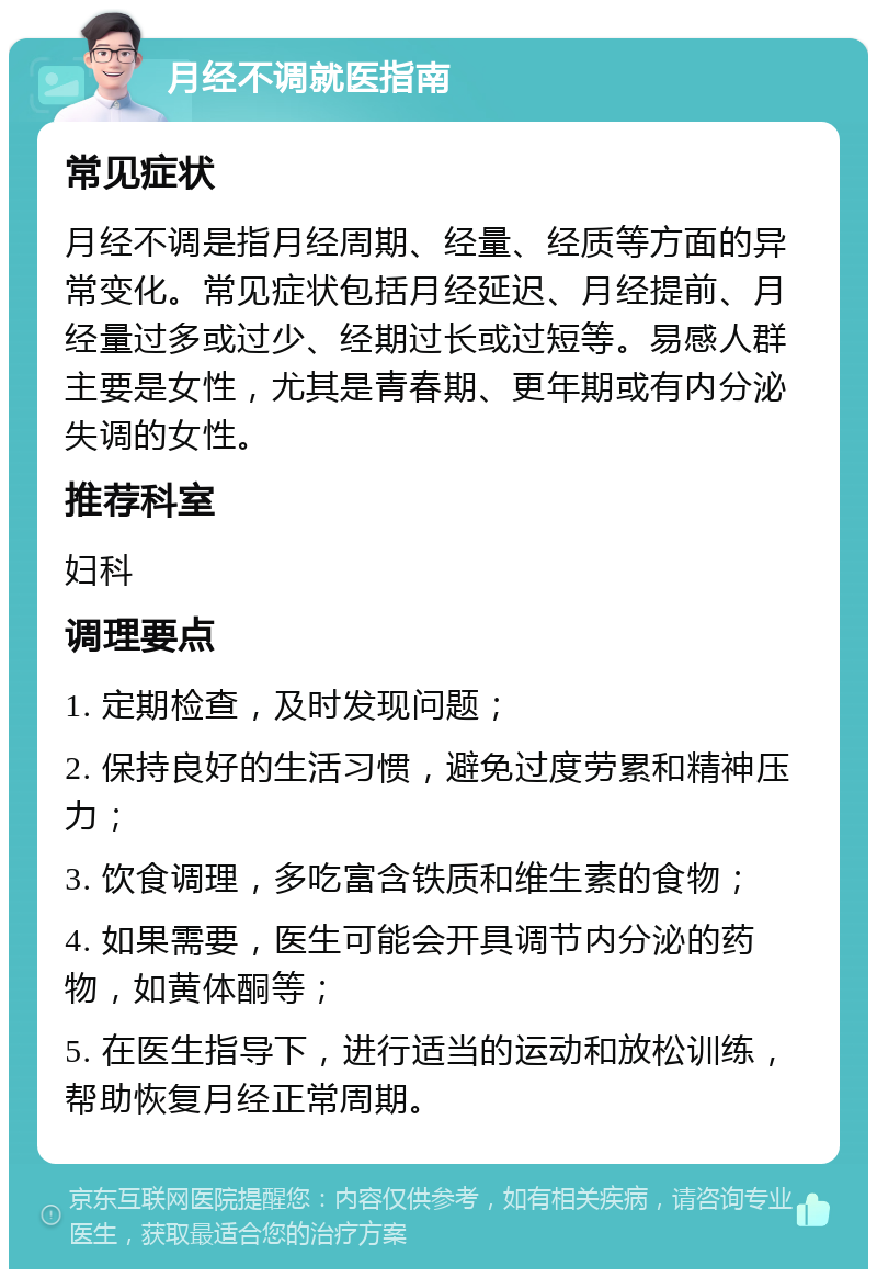 月经不调就医指南 常见症状 月经不调是指月经周期、经量、经质等方面的异常变化。常见症状包括月经延迟、月经提前、月经量过多或过少、经期过长或过短等。易感人群主要是女性，尤其是青春期、更年期或有内分泌失调的女性。 推荐科室 妇科 调理要点 1. 定期检查，及时发现问题； 2. 保持良好的生活习惯，避免过度劳累和精神压力； 3. 饮食调理，多吃富含铁质和维生素的食物； 4. 如果需要，医生可能会开具调节内分泌的药物，如黄体酮等； 5. 在医生指导下，进行适当的运动和放松训练，帮助恢复月经正常周期。