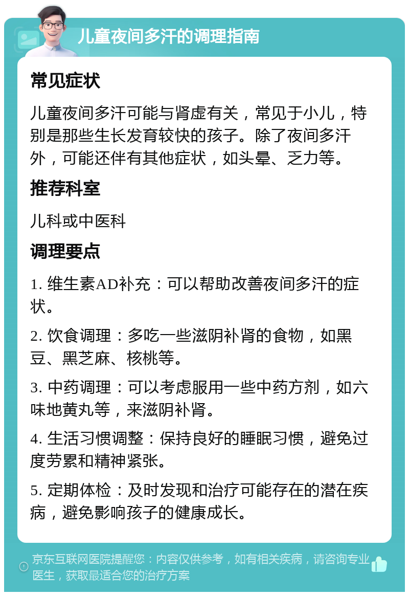 儿童夜间多汗的调理指南 常见症状 儿童夜间多汗可能与肾虚有关，常见于小儿，特别是那些生长发育较快的孩子。除了夜间多汗外，可能还伴有其他症状，如头晕、乏力等。 推荐科室 儿科或中医科 调理要点 1. 维生素AD补充：可以帮助改善夜间多汗的症状。 2. 饮食调理：多吃一些滋阴补肾的食物，如黑豆、黑芝麻、核桃等。 3. 中药调理：可以考虑服用一些中药方剂，如六味地黄丸等，来滋阴补肾。 4. 生活习惯调整：保持良好的睡眠习惯，避免过度劳累和精神紧张。 5. 定期体检：及时发现和治疗可能存在的潜在疾病，避免影响孩子的健康成长。