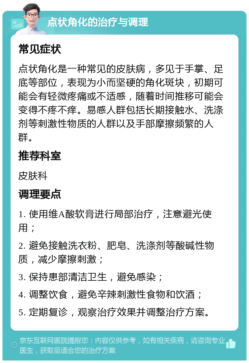 点状角化的治疗与调理 常见症状 点状角化是一种常见的皮肤病，多见于手掌、足底等部位，表现为小而坚硬的角化斑块，初期可能会有轻微疼痛或不适感，随着时间推移可能会变得不疼不痒。易感人群包括长期接触水、洗涤剂等刺激性物质的人群以及手部摩擦频繁的人群。 推荐科室 皮肤科 调理要点 1. 使用维A酸软膏进行局部治疗，注意避光使用； 2. 避免接触洗衣粉、肥皂、洗涤剂等酸碱性物质，减少摩擦刺激； 3. 保持患部清洁卫生，避免感染； 4. 调整饮食，避免辛辣刺激性食物和饮酒； 5. 定期复诊，观察治疗效果并调整治疗方案。