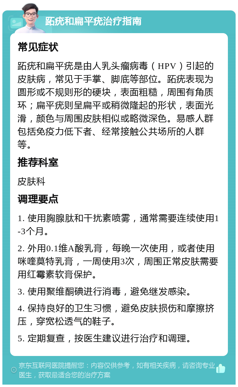 跖疣和扁平疣治疗指南 常见症状 跖疣和扁平疣是由人乳头瘤病毒（HPV）引起的皮肤病，常见于手掌、脚底等部位。跖疣表现为圆形或不规则形的硬块，表面粗糙，周围有角质环；扁平疣则呈扁平或稍微隆起的形状，表面光滑，颜色与周围皮肤相似或略微深色。易感人群包括免疫力低下者、经常接触公共场所的人群等。 推荐科室 皮肤科 调理要点 1. 使用胸腺肽和干扰素喷雾，通常需要连续使用1-3个月。 2. 外用0.1维A酸乳膏，每晚一次使用，或者使用咪喹莫特乳膏，一周使用3次，周围正常皮肤需要用红霉素软膏保护。 3. 使用聚维酮碘进行消毒，避免继发感染。 4. 保持良好的卫生习惯，避免皮肤损伤和摩擦挤压，穿宽松透气的鞋子。 5. 定期复查，按医生建议进行治疗和调理。