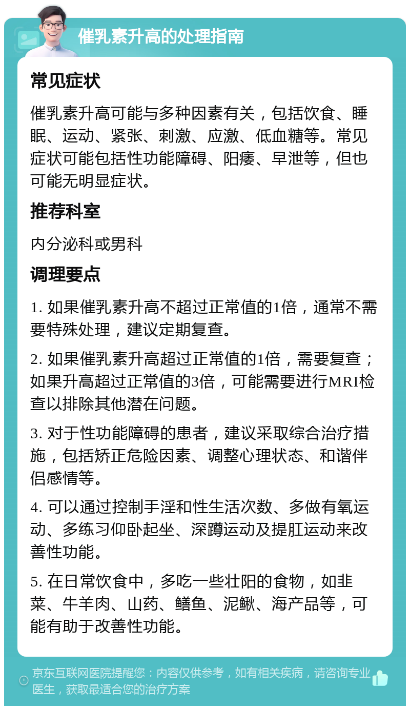 催乳素升高的处理指南 常见症状 催乳素升高可能与多种因素有关，包括饮食、睡眠、运动、紧张、刺激、应激、低血糖等。常见症状可能包括性功能障碍、阳痿、早泄等，但也可能无明显症状。 推荐科室 内分泌科或男科 调理要点 1. 如果催乳素升高不超过正常值的1倍，通常不需要特殊处理，建议定期复查。 2. 如果催乳素升高超过正常值的1倍，需要复查；如果升高超过正常值的3倍，可能需要进行MRI检查以排除其他潜在问题。 3. 对于性功能障碍的患者，建议采取综合治疗措施，包括矫正危险因素、调整心理状态、和谐伴侣感情等。 4. 可以通过控制手淫和性生活次数、多做有氧运动、多练习仰卧起坐、深蹲运动及提肛运动来改善性功能。 5. 在日常饮食中，多吃一些壮阳的食物，如韭菜、牛羊肉、山药、鳝鱼、泥鳅、海产品等，可能有助于改善性功能。