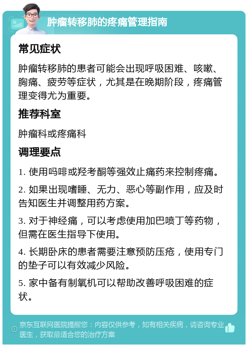 肿瘤转移肺的疼痛管理指南 常见症状 肿瘤转移肺的患者可能会出现呼吸困难、咳嗽、胸痛、疲劳等症状，尤其是在晚期阶段，疼痛管理变得尤为重要。 推荐科室 肿瘤科或疼痛科 调理要点 1. 使用吗啡或羟考酮等强效止痛药来控制疼痛。 2. 如果出现嗜睡、无力、恶心等副作用，应及时告知医生并调整用药方案。 3. 对于神经痛，可以考虑使用加巴喷丁等药物，但需在医生指导下使用。 4. 长期卧床的患者需要注意预防压疮，使用专门的垫子可以有效减少风险。 5. 家中备有制氧机可以帮助改善呼吸困难的症状。