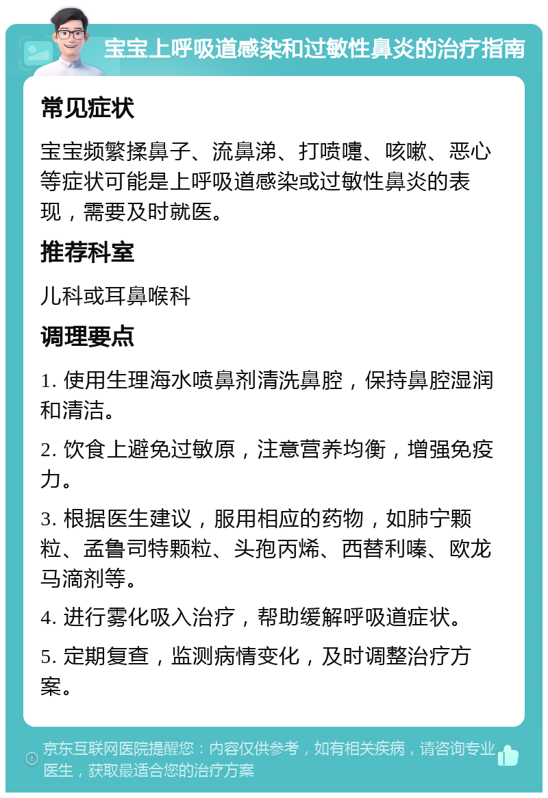 宝宝上呼吸道感染和过敏性鼻炎的治疗指南 常见症状 宝宝频繁揉鼻子、流鼻涕、打喷嚏、咳嗽、恶心等症状可能是上呼吸道感染或过敏性鼻炎的表现，需要及时就医。 推荐科室 儿科或耳鼻喉科 调理要点 1. 使用生理海水喷鼻剂清洗鼻腔，保持鼻腔湿润和清洁。 2. 饮食上避免过敏原，注意营养均衡，增强免疫力。 3. 根据医生建议，服用相应的药物，如肺宁颗粒、孟鲁司特颗粒、头孢丙烯、西替利嗪、欧龙马滴剂等。 4. 进行雾化吸入治疗，帮助缓解呼吸道症状。 5. 定期复查，监测病情变化，及时调整治疗方案。