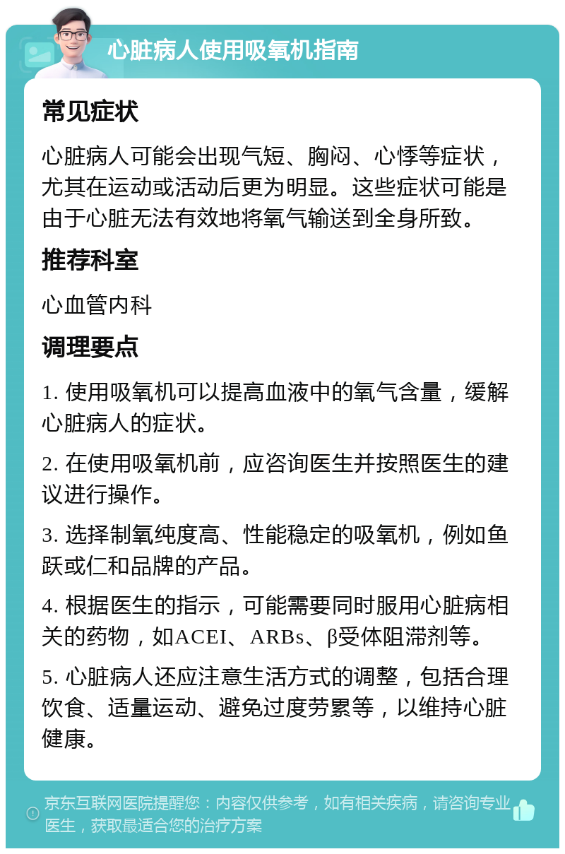 心脏病人使用吸氧机指南 常见症状 心脏病人可能会出现气短、胸闷、心悸等症状，尤其在运动或活动后更为明显。这些症状可能是由于心脏无法有效地将氧气输送到全身所致。 推荐科室 心血管内科 调理要点 1. 使用吸氧机可以提高血液中的氧气含量，缓解心脏病人的症状。 2. 在使用吸氧机前，应咨询医生并按照医生的建议进行操作。 3. 选择制氧纯度高、性能稳定的吸氧机，例如鱼跃或仁和品牌的产品。 4. 根据医生的指示，可能需要同时服用心脏病相关的药物，如ACEI、ARBs、β受体阻滞剂等。 5. 心脏病人还应注意生活方式的调整，包括合理饮食、适量运动、避免过度劳累等，以维持心脏健康。