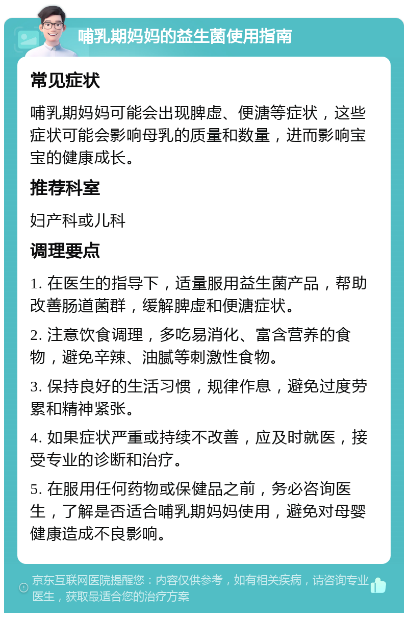 哺乳期妈妈的益生菌使用指南 常见症状 哺乳期妈妈可能会出现脾虚、便溏等症状，这些症状可能会影响母乳的质量和数量，进而影响宝宝的健康成长。 推荐科室 妇产科或儿科 调理要点 1. 在医生的指导下，适量服用益生菌产品，帮助改善肠道菌群，缓解脾虚和便溏症状。 2. 注意饮食调理，多吃易消化、富含营养的食物，避免辛辣、油腻等刺激性食物。 3. 保持良好的生活习惯，规律作息，避免过度劳累和精神紧张。 4. 如果症状严重或持续不改善，应及时就医，接受专业的诊断和治疗。 5. 在服用任何药物或保健品之前，务必咨询医生，了解是否适合哺乳期妈妈使用，避免对母婴健康造成不良影响。