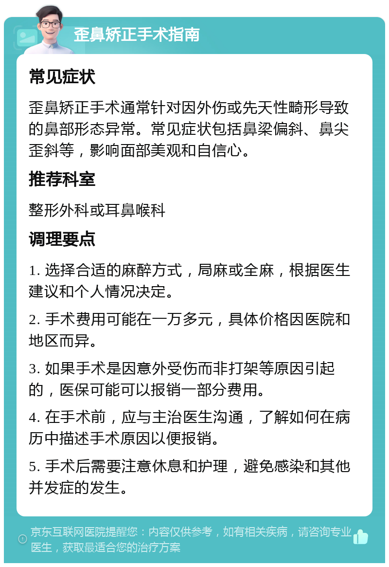 歪鼻矫正手术指南 常见症状 歪鼻矫正手术通常针对因外伤或先天性畸形导致的鼻部形态异常。常见症状包括鼻梁偏斜、鼻尖歪斜等，影响面部美观和自信心。 推荐科室 整形外科或耳鼻喉科 调理要点 1. 选择合适的麻醉方式，局麻或全麻，根据医生建议和个人情况决定。 2. 手术费用可能在一万多元，具体价格因医院和地区而异。 3. 如果手术是因意外受伤而非打架等原因引起的，医保可能可以报销一部分费用。 4. 在手术前，应与主治医生沟通，了解如何在病历中描述手术原因以便报销。 5. 手术后需要注意休息和护理，避免感染和其他并发症的发生。