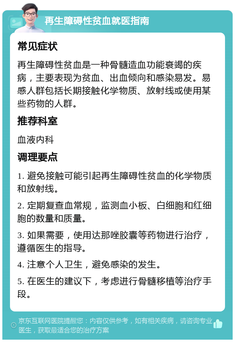 再生障碍性贫血就医指南 常见症状 再生障碍性贫血是一种骨髓造血功能衰竭的疾病，主要表现为贫血、出血倾向和感染易发。易感人群包括长期接触化学物质、放射线或使用某些药物的人群。 推荐科室 血液内科 调理要点 1. 避免接触可能引起再生障碍性贫血的化学物质和放射线。 2. 定期复查血常规，监测血小板、白细胞和红细胞的数量和质量。 3. 如果需要，使用达那唑胶囊等药物进行治疗，遵循医生的指导。 4. 注意个人卫生，避免感染的发生。 5. 在医生的建议下，考虑进行骨髓移植等治疗手段。