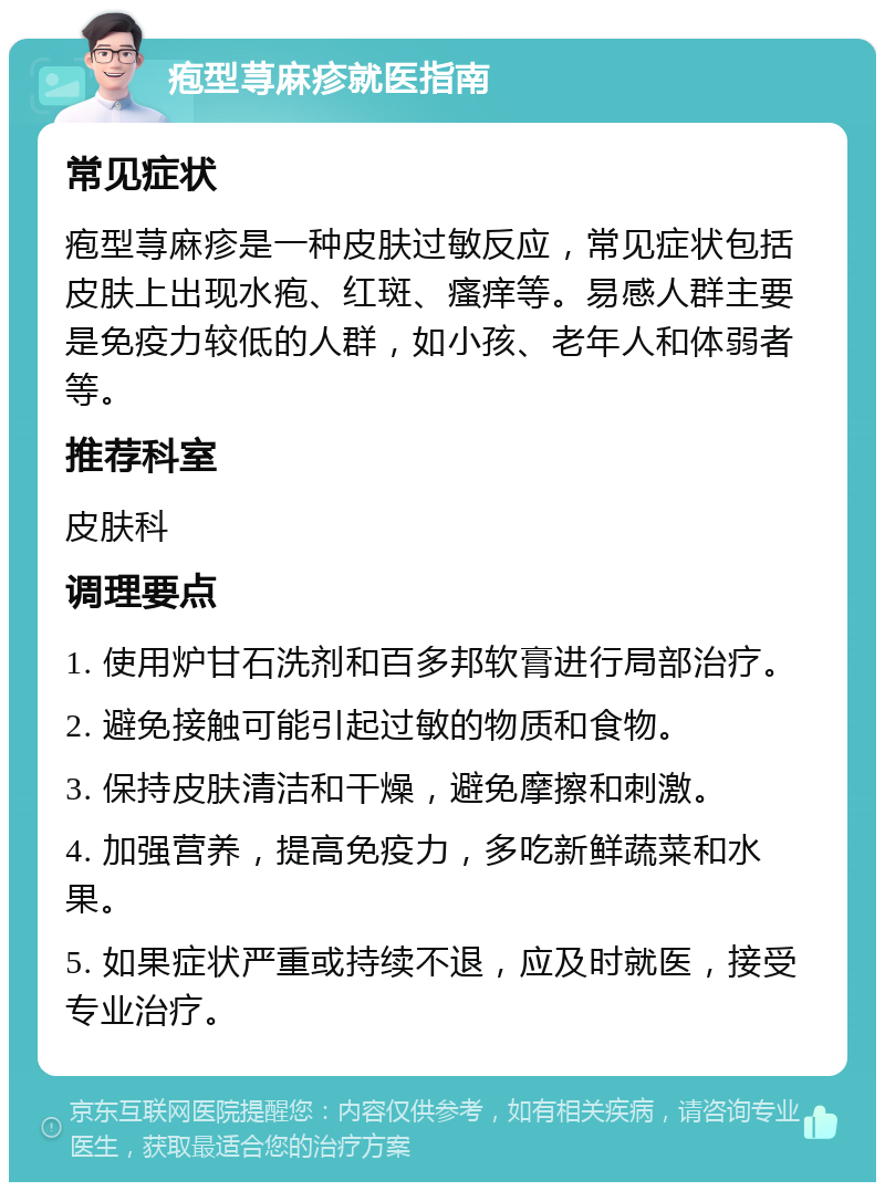 疱型荨麻疹就医指南 常见症状 疱型荨麻疹是一种皮肤过敏反应，常见症状包括皮肤上出现水疱、红斑、瘙痒等。易感人群主要是免疫力较低的人群，如小孩、老年人和体弱者等。 推荐科室 皮肤科 调理要点 1. 使用炉甘石洗剂和百多邦软膏进行局部治疗。 2. 避免接触可能引起过敏的物质和食物。 3. 保持皮肤清洁和干燥，避免摩擦和刺激。 4. 加强营养，提高免疫力，多吃新鲜蔬菜和水果。 5. 如果症状严重或持续不退，应及时就医，接受专业治疗。