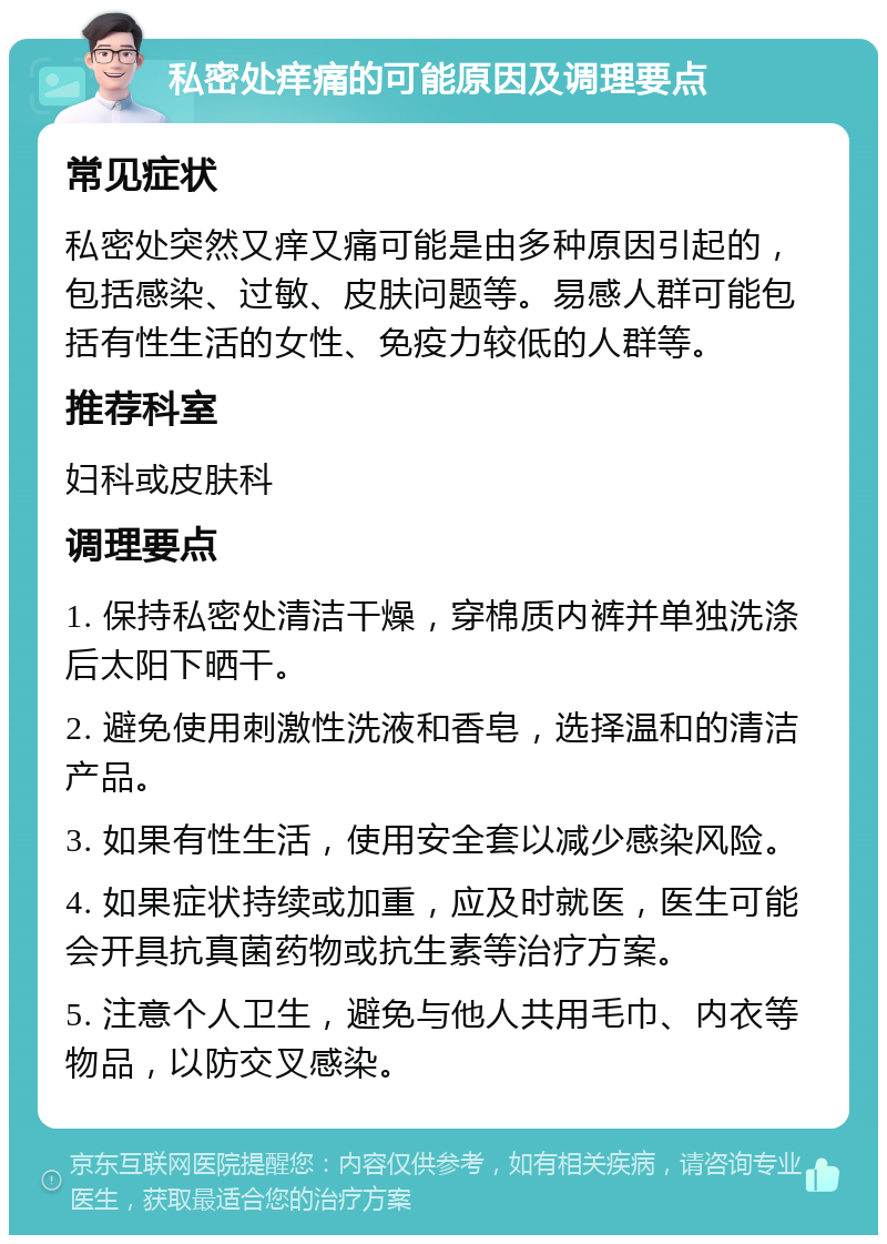 私密处痒痛的可能原因及调理要点 常见症状 私密处突然又痒又痛可能是由多种原因引起的，包括感染、过敏、皮肤问题等。易感人群可能包括有性生活的女性、免疫力较低的人群等。 推荐科室 妇科或皮肤科 调理要点 1. 保持私密处清洁干燥，穿棉质内裤并单独洗涤后太阳下晒干。 2. 避免使用刺激性洗液和香皂，选择温和的清洁产品。 3. 如果有性生活，使用安全套以减少感染风险。 4. 如果症状持续或加重，应及时就医，医生可能会开具抗真菌药物或抗生素等治疗方案。 5. 注意个人卫生，避免与他人共用毛巾、内衣等物品，以防交叉感染。