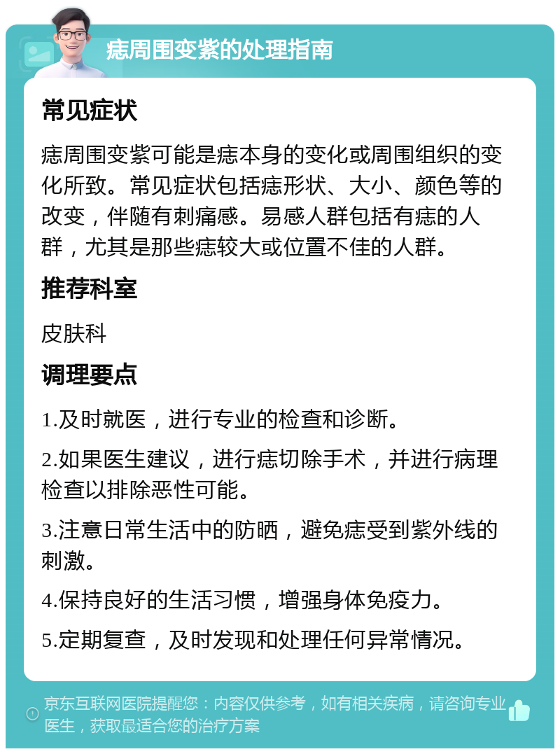 痣周围变紫的处理指南 常见症状 痣周围变紫可能是痣本身的变化或周围组织的变化所致。常见症状包括痣形状、大小、颜色等的改变，伴随有刺痛感。易感人群包括有痣的人群，尤其是那些痣较大或位置不佳的人群。 推荐科室 皮肤科 调理要点 1.及时就医，进行专业的检查和诊断。 2.如果医生建议，进行痣切除手术，并进行病理检查以排除恶性可能。 3.注意日常生活中的防晒，避免痣受到紫外线的刺激。 4.保持良好的生活习惯，增强身体免疫力。 5.定期复查，及时发现和处理任何异常情况。