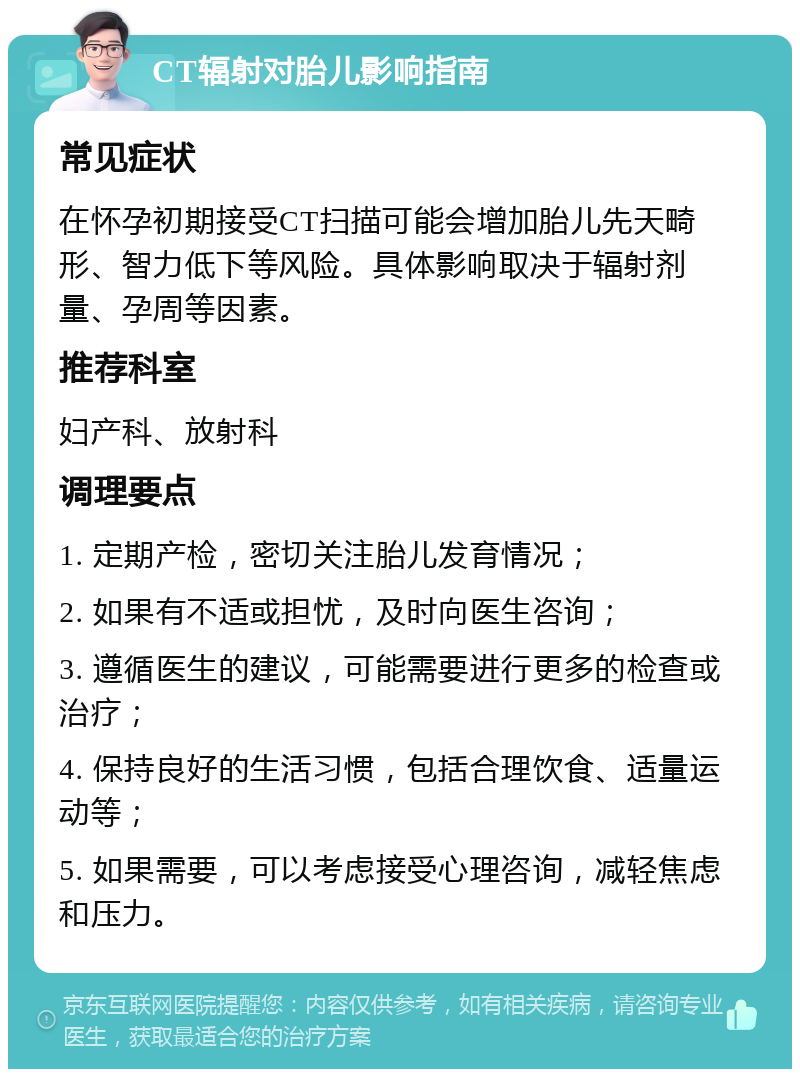 CT辐射对胎儿影响指南 常见症状 在怀孕初期接受CT扫描可能会增加胎儿先天畸形、智力低下等风险。具体影响取决于辐射剂量、孕周等因素。 推荐科室 妇产科、放射科 调理要点 1. 定期产检，密切关注胎儿发育情况； 2. 如果有不适或担忧，及时向医生咨询； 3. 遵循医生的建议，可能需要进行更多的检查或治疗； 4. 保持良好的生活习惯，包括合理饮食、适量运动等； 5. 如果需要，可以考虑接受心理咨询，减轻焦虑和压力。