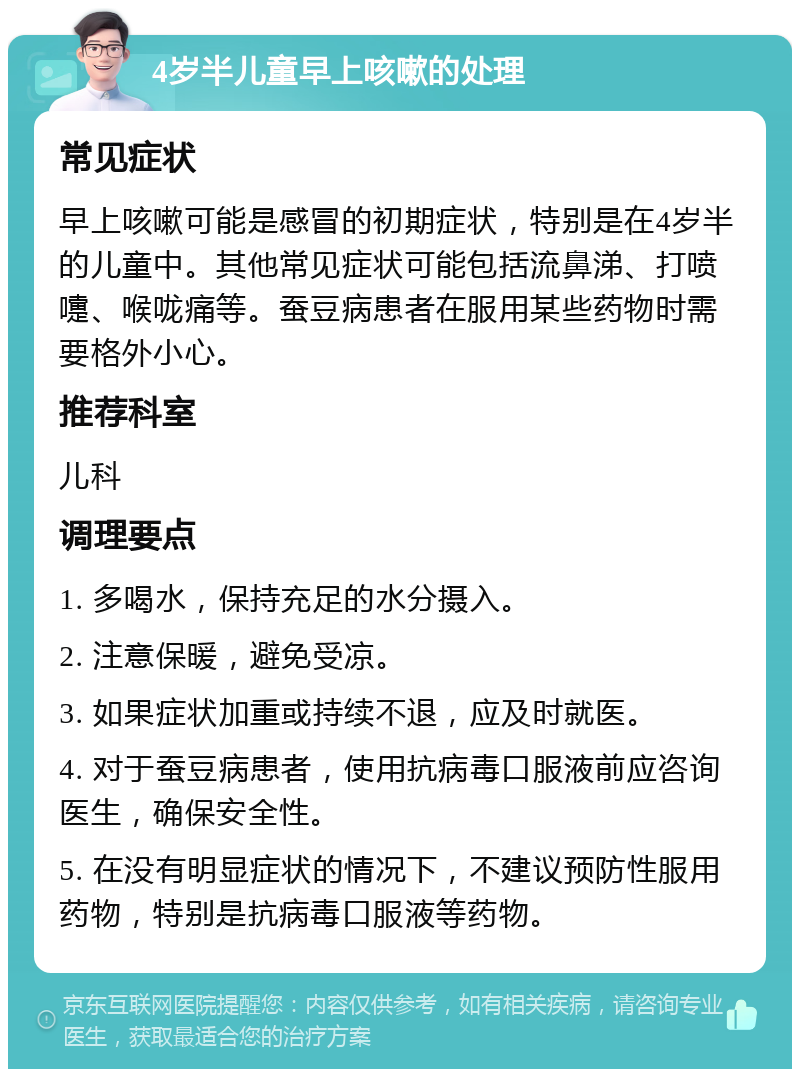 4岁半儿童早上咳嗽的处理 常见症状 早上咳嗽可能是感冒的初期症状，特别是在4岁半的儿童中。其他常见症状可能包括流鼻涕、打喷嚏、喉咙痛等。蚕豆病患者在服用某些药物时需要格外小心。 推荐科室 儿科 调理要点 1. 多喝水，保持充足的水分摄入。 2. 注意保暖，避免受凉。 3. 如果症状加重或持续不退，应及时就医。 4. 对于蚕豆病患者，使用抗病毒口服液前应咨询医生，确保安全性。 5. 在没有明显症状的情况下，不建议预防性服用药物，特别是抗病毒口服液等药物。