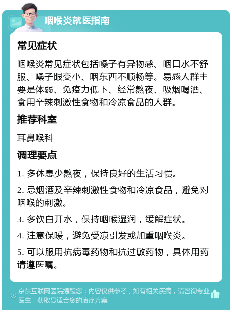 咽喉炎就医指南 常见症状 咽喉炎常见症状包括嗓子有异物感、咽口水不舒服、嗓子眼变小、咽东西不顺畅等。易感人群主要是体弱、免疫力低下、经常熬夜、吸烟喝酒、食用辛辣刺激性食物和冷凉食品的人群。 推荐科室 耳鼻喉科 调理要点 1. 多休息少熬夜，保持良好的生活习惯。 2. 忌烟酒及辛辣刺激性食物和冷凉食品，避免对咽喉的刺激。 3. 多饮白开水，保持咽喉湿润，缓解症状。 4. 注意保暖，避免受凉引发或加重咽喉炎。 5. 可以服用抗病毒药物和抗过敏药物，具体用药请遵医嘱。