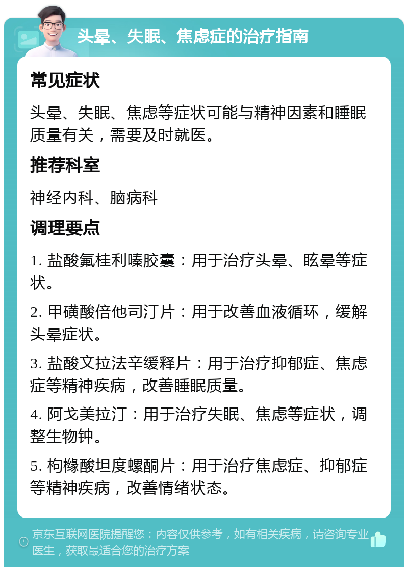 头晕、失眠、焦虑症的治疗指南 常见症状 头晕、失眠、焦虑等症状可能与精神因素和睡眠质量有关，需要及时就医。 推荐科室 神经内科、脑病科 调理要点 1. 盐酸氟桂利嗪胶囊：用于治疗头晕、眩晕等症状。 2. 甲磺酸倍他司汀片：用于改善血液循环，缓解头晕症状。 3. 盐酸文拉法辛缓释片：用于治疗抑郁症、焦虑症等精神疾病，改善睡眠质量。 4. 阿戈美拉汀：用于治疗失眠、焦虑等症状，调整生物钟。 5. 枸橼酸坦度螺酮片：用于治疗焦虑症、抑郁症等精神疾病，改善情绪状态。