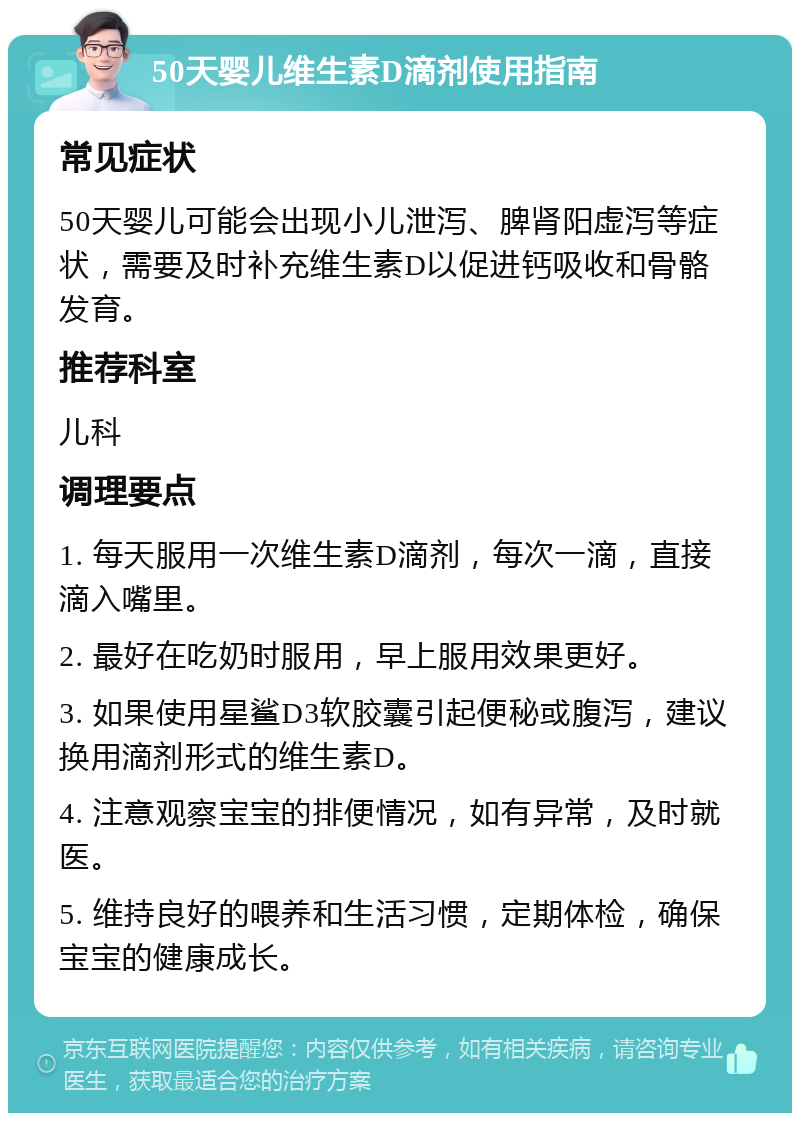 50天婴儿维生素D滴剂使用指南 常见症状 50天婴儿可能会出现小儿泄泻、脾肾阳虚泻等症状，需要及时补充维生素D以促进钙吸收和骨骼发育。 推荐科室 儿科 调理要点 1. 每天服用一次维生素D滴剂，每次一滴，直接滴入嘴里。 2. 最好在吃奶时服用，早上服用效果更好。 3. 如果使用星鲨D3软胶囊引起便秘或腹泻，建议换用滴剂形式的维生素D。 4. 注意观察宝宝的排便情况，如有异常，及时就医。 5. 维持良好的喂养和生活习惯，定期体检，确保宝宝的健康成长。