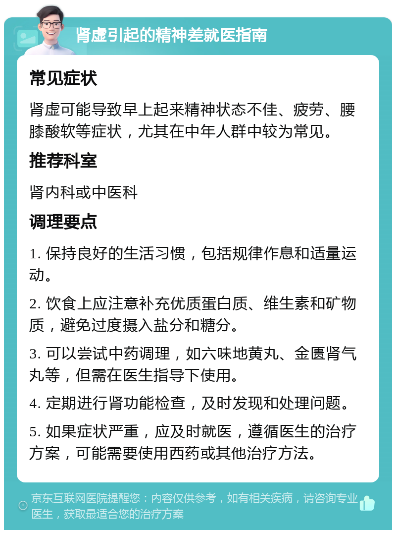 肾虚引起的精神差就医指南 常见症状 肾虚可能导致早上起来精神状态不佳、疲劳、腰膝酸软等症状，尤其在中年人群中较为常见。 推荐科室 肾内科或中医科 调理要点 1. 保持良好的生活习惯，包括规律作息和适量运动。 2. 饮食上应注意补充优质蛋白质、维生素和矿物质，避免过度摄入盐分和糖分。 3. 可以尝试中药调理，如六味地黄丸、金匮肾气丸等，但需在医生指导下使用。 4. 定期进行肾功能检查，及时发现和处理问题。 5. 如果症状严重，应及时就医，遵循医生的治疗方案，可能需要使用西药或其他治疗方法。