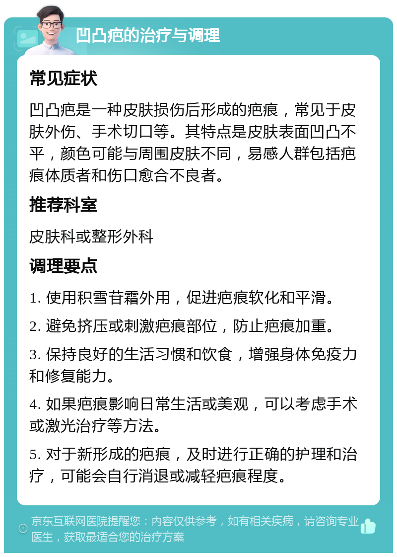 凹凸疤的治疗与调理 常见症状 凹凸疤是一种皮肤损伤后形成的疤痕，常见于皮肤外伤、手术切口等。其特点是皮肤表面凹凸不平，颜色可能与周围皮肤不同，易感人群包括疤痕体质者和伤口愈合不良者。 推荐科室 皮肤科或整形外科 调理要点 1. 使用积雪苷霜外用，促进疤痕软化和平滑。 2. 避免挤压或刺激疤痕部位，防止疤痕加重。 3. 保持良好的生活习惯和饮食，增强身体免疫力和修复能力。 4. 如果疤痕影响日常生活或美观，可以考虑手术或激光治疗等方法。 5. 对于新形成的疤痕，及时进行正确的护理和治疗，可能会自行消退或减轻疤痕程度。