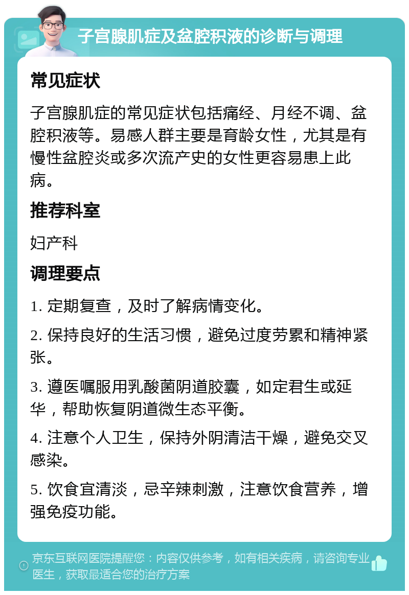 子宫腺肌症及盆腔积液的诊断与调理 常见症状 子宫腺肌症的常见症状包括痛经、月经不调、盆腔积液等。易感人群主要是育龄女性，尤其是有慢性盆腔炎或多次流产史的女性更容易患上此病。 推荐科室 妇产科 调理要点 1. 定期复查，及时了解病情变化。 2. 保持良好的生活习惯，避免过度劳累和精神紧张。 3. 遵医嘱服用乳酸菌阴道胶囊，如定君生或延华，帮助恢复阴道微生态平衡。 4. 注意个人卫生，保持外阴清洁干燥，避免交叉感染。 5. 饮食宜清淡，忌辛辣刺激，注意饮食营养，增强免疫功能。