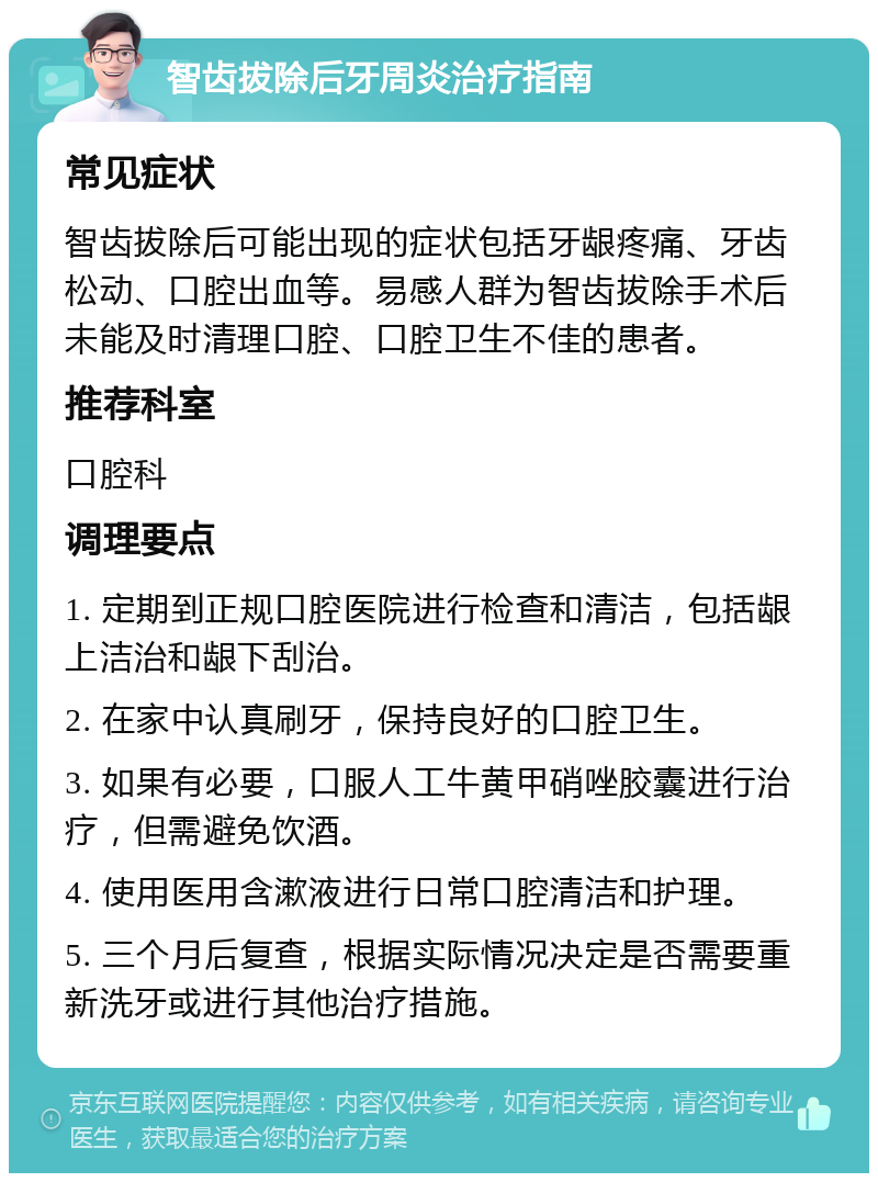 智齿拔除后牙周炎治疗指南 常见症状 智齿拔除后可能出现的症状包括牙龈疼痛、牙齿松动、口腔出血等。易感人群为智齿拔除手术后未能及时清理口腔、口腔卫生不佳的患者。 推荐科室 口腔科 调理要点 1. 定期到正规口腔医院进行检查和清洁，包括龈上洁治和龈下刮治。 2. 在家中认真刷牙，保持良好的口腔卫生。 3. 如果有必要，口服人工牛黄甲硝唑胶囊进行治疗，但需避免饮酒。 4. 使用医用含漱液进行日常口腔清洁和护理。 5. 三个月后复查，根据实际情况决定是否需要重新洗牙或进行其他治疗措施。