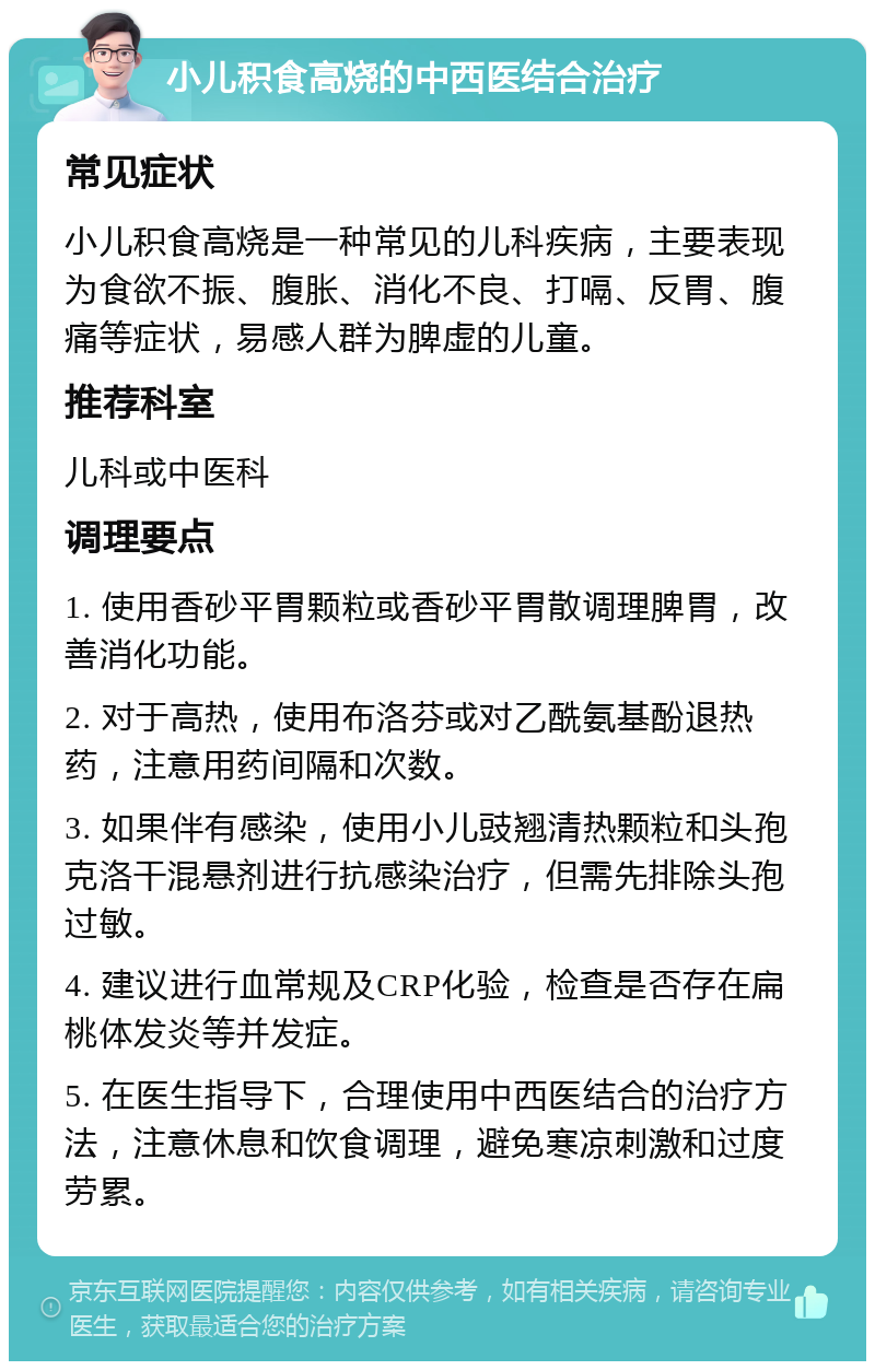 小儿积食高烧的中西医结合治疗 常见症状 小儿积食高烧是一种常见的儿科疾病，主要表现为食欲不振、腹胀、消化不良、打嗝、反胃、腹痛等症状，易感人群为脾虚的儿童。 推荐科室 儿科或中医科 调理要点 1. 使用香砂平胃颗粒或香砂平胃散调理脾胃，改善消化功能。 2. 对于高热，使用布洛芬或对乙酰氨基酚退热药，注意用药间隔和次数。 3. 如果伴有感染，使用小儿豉翘清热颗粒和头孢克洛干混悬剂进行抗感染治疗，但需先排除头孢过敏。 4. 建议进行血常规及CRP化验，检查是否存在扁桃体发炎等并发症。 5. 在医生指导下，合理使用中西医结合的治疗方法，注意休息和饮食调理，避免寒凉刺激和过度劳累。