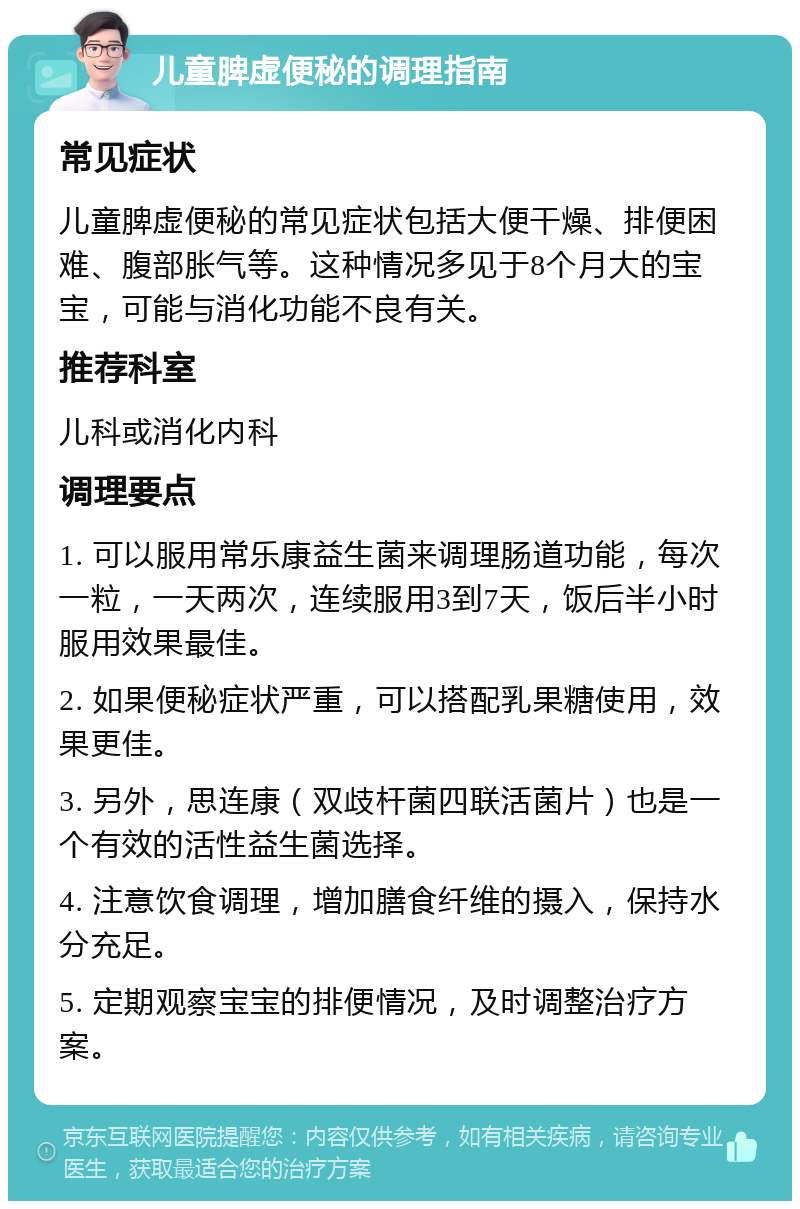 儿童脾虚便秘的调理指南 常见症状 儿童脾虚便秘的常见症状包括大便干燥、排便困难、腹部胀气等。这种情况多见于8个月大的宝宝，可能与消化功能不良有关。 推荐科室 儿科或消化内科 调理要点 1. 可以服用常乐康益生菌来调理肠道功能，每次一粒，一天两次，连续服用3到7天，饭后半小时服用效果最佳。 2. 如果便秘症状严重，可以搭配乳果糖使用，效果更佳。 3. 另外，思连康（双歧杆菌四联活菌片）也是一个有效的活性益生菌选择。 4. 注意饮食调理，增加膳食纤维的摄入，保持水分充足。 5. 定期观察宝宝的排便情况，及时调整治疗方案。