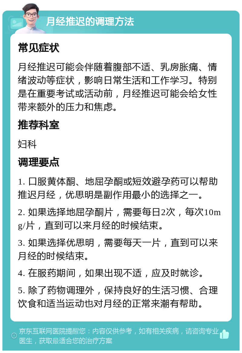 月经推迟的调理方法 常见症状 月经推迟可能会伴随着腹部不适、乳房胀痛、情绪波动等症状，影响日常生活和工作学习。特别是在重要考试或活动前，月经推迟可能会给女性带来额外的压力和焦虑。 推荐科室 妇科 调理要点 1. 口服黄体酮、地屈孕酮或短效避孕药可以帮助推迟月经，优思明是副作用最小的选择之一。 2. 如果选择地屈孕酮片，需要每日2次，每次10mg/片，直到可以来月经的时候结束。 3. 如果选择优思明，需要每天一片，直到可以来月经的时候结束。 4. 在服药期间，如果出现不适，应及时就诊。 5. 除了药物调理外，保持良好的生活习惯、合理饮食和适当运动也对月经的正常来潮有帮助。