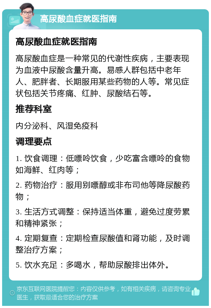 高尿酸血症就医指南 高尿酸血症就医指南 高尿酸血症是一种常见的代谢性疾病，主要表现为血液中尿酸含量升高。易感人群包括中老年人、肥胖者、长期服用某些药物的人等。常见症状包括关节疼痛、红肿、尿酸结石等。 推荐科室 内分泌科、风湿免疫科 调理要点 1. 饮食调理：低嘌呤饮食，少吃富含嘌呤的食物如海鲜、红肉等； 2. 药物治疗：服用别嘌醇或非布司他等降尿酸药物； 3. 生活方式调整：保持适当体重，避免过度劳累和精神紧张； 4. 定期复查：定期检查尿酸值和肾功能，及时调整治疗方案； 5. 饮水充足：多喝水，帮助尿酸排出体外。