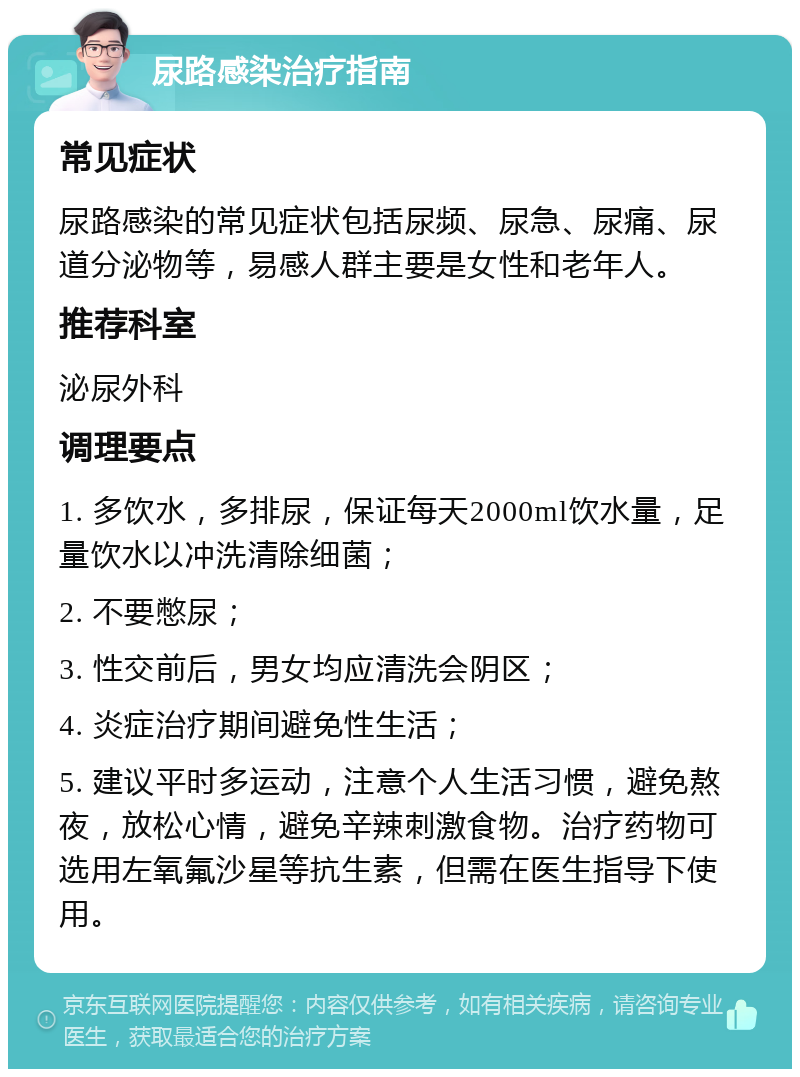 尿路感染治疗指南 常见症状 尿路感染的常见症状包括尿频、尿急、尿痛、尿道分泌物等，易感人群主要是女性和老年人。 推荐科室 泌尿外科 调理要点 1. 多饮水，多排尿，保证每天2000ml饮水量，足量饮水以冲洗清除细菌； 2. 不要憋尿； 3. 性交前后，男女均应清洗会阴区； 4. 炎症治疗期间避免性生活； 5. 建议平时多运动，注意个人生活习惯，避免熬夜，放松心情，避免辛辣刺激食物。治疗药物可选用左氧氟沙星等抗生素，但需在医生指导下使用。