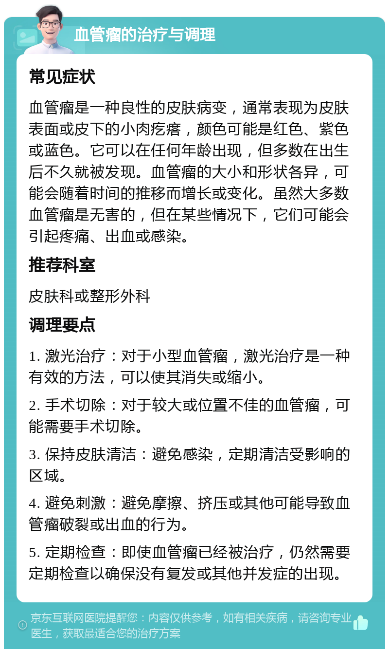 血管瘤的治疗与调理 常见症状 血管瘤是一种良性的皮肤病变，通常表现为皮肤表面或皮下的小肉疙瘩，颜色可能是红色、紫色或蓝色。它可以在任何年龄出现，但多数在出生后不久就被发现。血管瘤的大小和形状各异，可能会随着时间的推移而增长或变化。虽然大多数血管瘤是无害的，但在某些情况下，它们可能会引起疼痛、出血或感染。 推荐科室 皮肤科或整形外科 调理要点 1. 激光治疗：对于小型血管瘤，激光治疗是一种有效的方法，可以使其消失或缩小。 2. 手术切除：对于较大或位置不佳的血管瘤，可能需要手术切除。 3. 保持皮肤清洁：避免感染，定期清洁受影响的区域。 4. 避免刺激：避免摩擦、挤压或其他可能导致血管瘤破裂或出血的行为。 5. 定期检查：即使血管瘤已经被治疗，仍然需要定期检查以确保没有复发或其他并发症的出现。