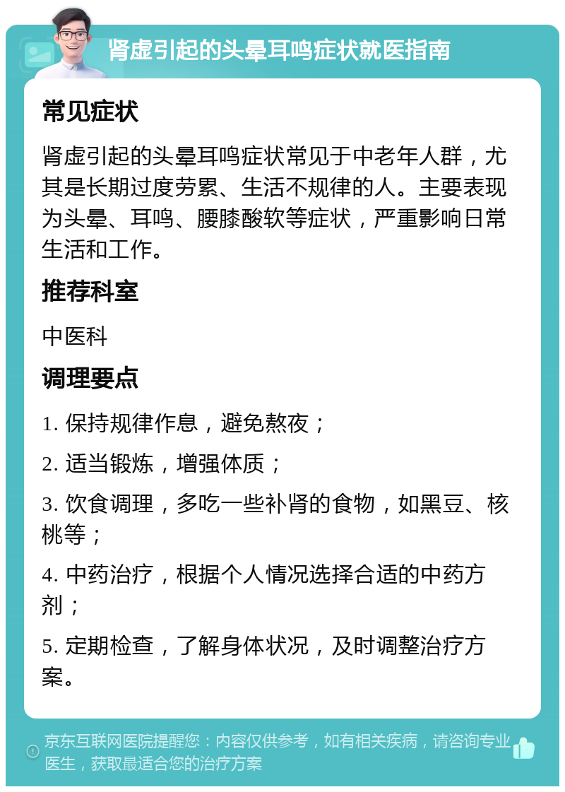 肾虚引起的头晕耳鸣症状就医指南 常见症状 肾虚引起的头晕耳鸣症状常见于中老年人群，尤其是长期过度劳累、生活不规律的人。主要表现为头晕、耳鸣、腰膝酸软等症状，严重影响日常生活和工作。 推荐科室 中医科 调理要点 1. 保持规律作息，避免熬夜； 2. 适当锻炼，增强体质； 3. 饮食调理，多吃一些补肾的食物，如黑豆、核桃等； 4. 中药治疗，根据个人情况选择合适的中药方剂； 5. 定期检查，了解身体状况，及时调整治疗方案。