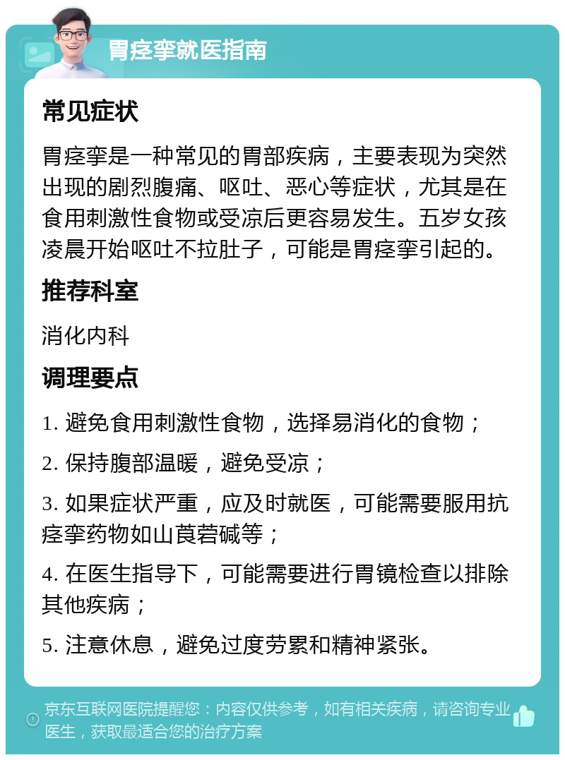 胃痉挛就医指南 常见症状 胃痉挛是一种常见的胃部疾病，主要表现为突然出现的剧烈腹痛、呕吐、恶心等症状，尤其是在食用刺激性食物或受凉后更容易发生。五岁女孩凌晨开始呕吐不拉肚子，可能是胃痉挛引起的。 推荐科室 消化内科 调理要点 1. 避免食用刺激性食物，选择易消化的食物； 2. 保持腹部温暖，避免受凉； 3. 如果症状严重，应及时就医，可能需要服用抗痉挛药物如山莨菪碱等； 4. 在医生指导下，可能需要进行胃镜检查以排除其他疾病； 5. 注意休息，避免过度劳累和精神紧张。