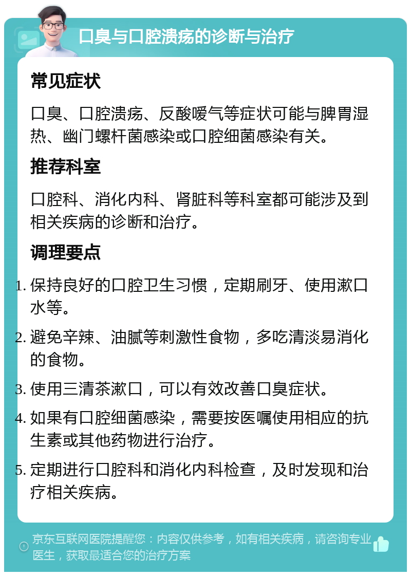 口臭与口腔溃疡的诊断与治疗 常见症状 口臭、口腔溃疡、反酸嗳气等症状可能与脾胃湿热、幽门螺杆菌感染或口腔细菌感染有关。 推荐科室 口腔科、消化内科、肾脏科等科室都可能涉及到相关疾病的诊断和治疗。 调理要点 保持良好的口腔卫生习惯，定期刷牙、使用漱口水等。 避免辛辣、油腻等刺激性食物，多吃清淡易消化的食物。 使用三清茶漱口，可以有效改善口臭症状。 如果有口腔细菌感染，需要按医嘱使用相应的抗生素或其他药物进行治疗。 定期进行口腔科和消化内科检查，及时发现和治疗相关疾病。