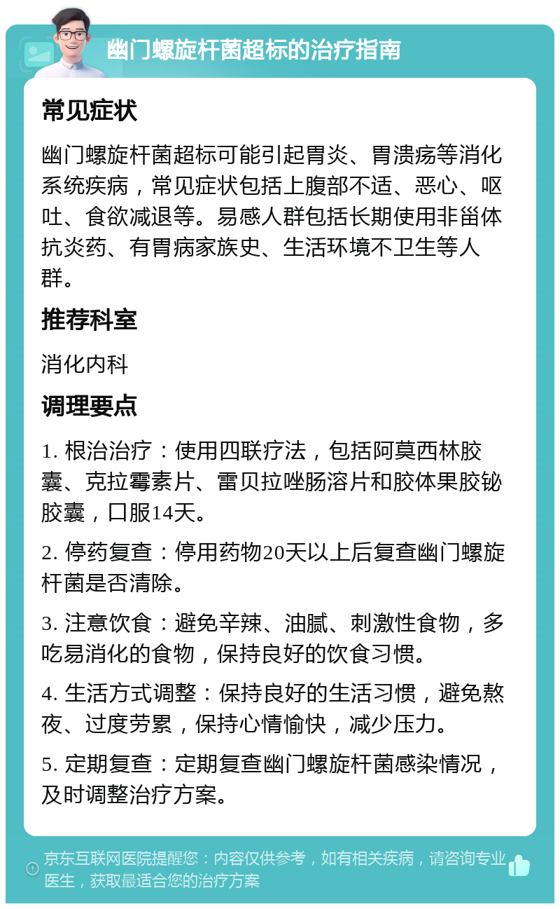 幽门螺旋杆菌超标的治疗指南 常见症状 幽门螺旋杆菌超标可能引起胃炎、胃溃疡等消化系统疾病，常见症状包括上腹部不适、恶心、呕吐、食欲减退等。易感人群包括长期使用非甾体抗炎药、有胃病家族史、生活环境不卫生等人群。 推荐科室 消化内科 调理要点 1. 根治治疗：使用四联疗法，包括阿莫西林胶囊、克拉霉素片、雷贝拉唑肠溶片和胶体果胶铋胶囊，口服14天。 2. 停药复查：停用药物20天以上后复查幽门螺旋杆菌是否清除。 3. 注意饮食：避免辛辣、油腻、刺激性食物，多吃易消化的食物，保持良好的饮食习惯。 4. 生活方式调整：保持良好的生活习惯，避免熬夜、过度劳累，保持心情愉快，减少压力。 5. 定期复查：定期复查幽门螺旋杆菌感染情况，及时调整治疗方案。