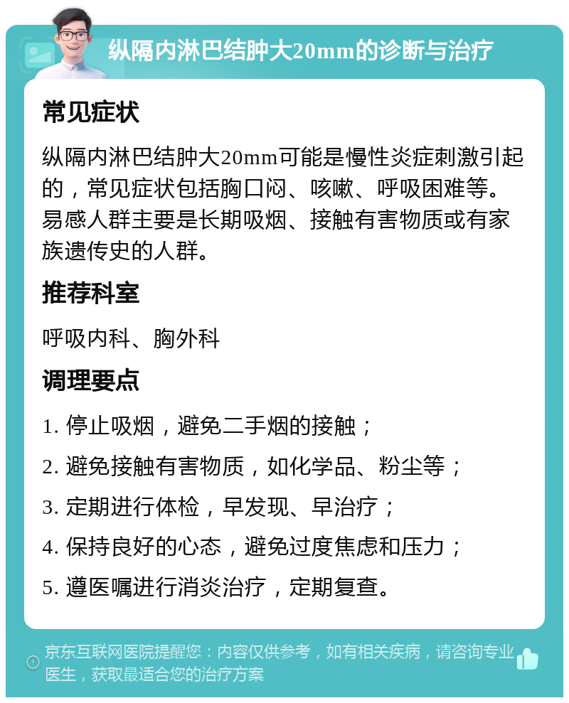 纵隔内淋巴结肿大20mm的诊断与治疗 常见症状 纵隔内淋巴结肿大20mm可能是慢性炎症刺激引起的，常见症状包括胸口闷、咳嗽、呼吸困难等。易感人群主要是长期吸烟、接触有害物质或有家族遗传史的人群。 推荐科室 呼吸内科、胸外科 调理要点 1. 停止吸烟，避免二手烟的接触； 2. 避免接触有害物质，如化学品、粉尘等； 3. 定期进行体检，早发现、早治疗； 4. 保持良好的心态，避免过度焦虑和压力； 5. 遵医嘱进行消炎治疗，定期复查。