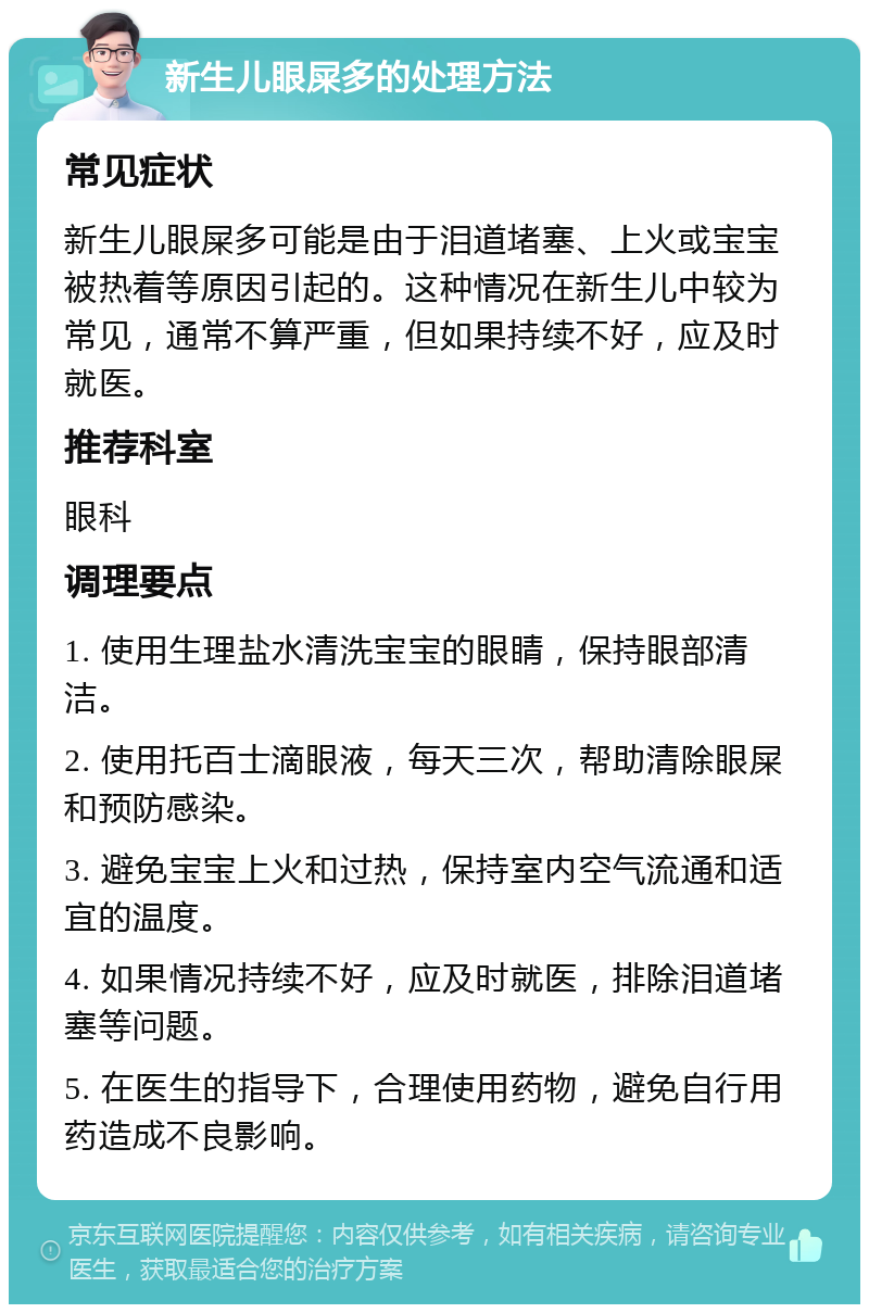 新生儿眼屎多的处理方法 常见症状 新生儿眼屎多可能是由于泪道堵塞、上火或宝宝被热着等原因引起的。这种情况在新生儿中较为常见，通常不算严重，但如果持续不好，应及时就医。 推荐科室 眼科 调理要点 1. 使用生理盐水清洗宝宝的眼睛，保持眼部清洁。 2. 使用托百士滴眼液，每天三次，帮助清除眼屎和预防感染。 3. 避免宝宝上火和过热，保持室内空气流通和适宜的温度。 4. 如果情况持续不好，应及时就医，排除泪道堵塞等问题。 5. 在医生的指导下，合理使用药物，避免自行用药造成不良影响。