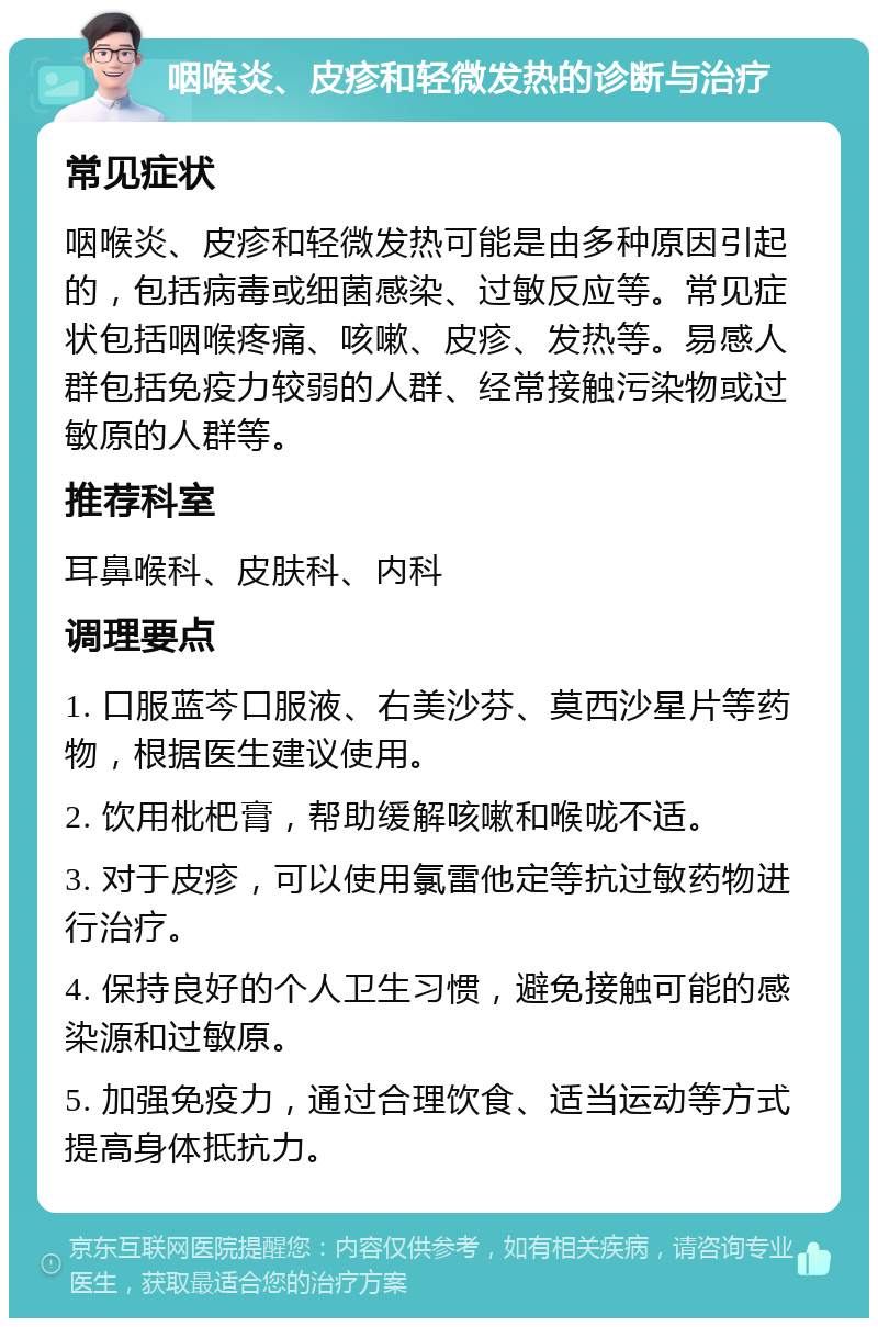 咽喉炎、皮疹和轻微发热的诊断与治疗 常见症状 咽喉炎、皮疹和轻微发热可能是由多种原因引起的，包括病毒或细菌感染、过敏反应等。常见症状包括咽喉疼痛、咳嗽、皮疹、发热等。易感人群包括免疫力较弱的人群、经常接触污染物或过敏原的人群等。 推荐科室 耳鼻喉科、皮肤科、内科 调理要点 1. 口服蓝芩口服液、右美沙芬、莫西沙星片等药物，根据医生建议使用。 2. 饮用枇杷膏，帮助缓解咳嗽和喉咙不适。 3. 对于皮疹，可以使用氯雷他定等抗过敏药物进行治疗。 4. 保持良好的个人卫生习惯，避免接触可能的感染源和过敏原。 5. 加强免疫力，通过合理饮食、适当运动等方式提高身体抵抗力。