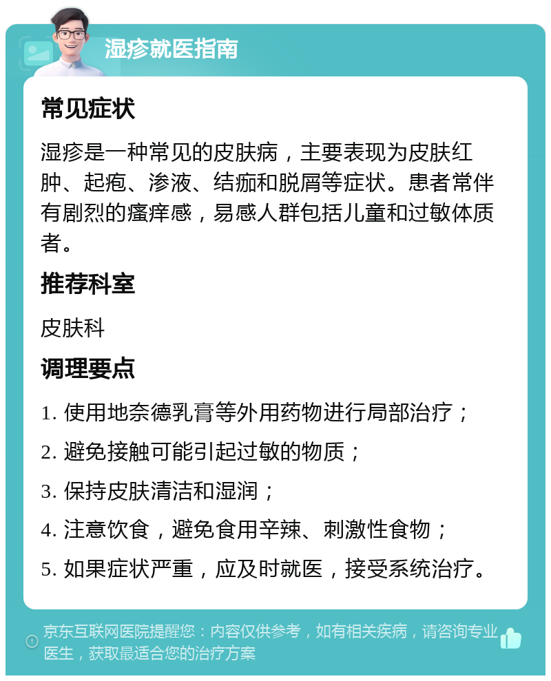 湿疹就医指南 常见症状 湿疹是一种常见的皮肤病，主要表现为皮肤红肿、起疱、渗液、结痂和脱屑等症状。患者常伴有剧烈的瘙痒感，易感人群包括儿童和过敏体质者。 推荐科室 皮肤科 调理要点 1. 使用地奈德乳膏等外用药物进行局部治疗； 2. 避免接触可能引起过敏的物质； 3. 保持皮肤清洁和湿润； 4. 注意饮食，避免食用辛辣、刺激性食物； 5. 如果症状严重，应及时就医，接受系统治疗。